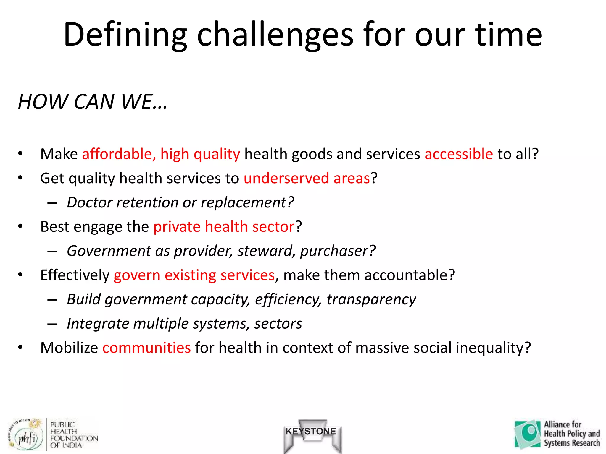 KEYSTONE
Defining challenges for our time
HOW CAN WE…
• Make affordable, high quality health goods and services accessible to all?
• Get quality health services to underserved areas?
– Doctor retention or replacement?
• Best engage the private health sector?
– Government as provider, steward, purchaser?
• Effectively govern existing services, make them accountable?
– Build government capacity, efficiency, transparency
– Integrate multiple systems, sectors
• Mobilize communities for health in context of massive social inequality?
 
