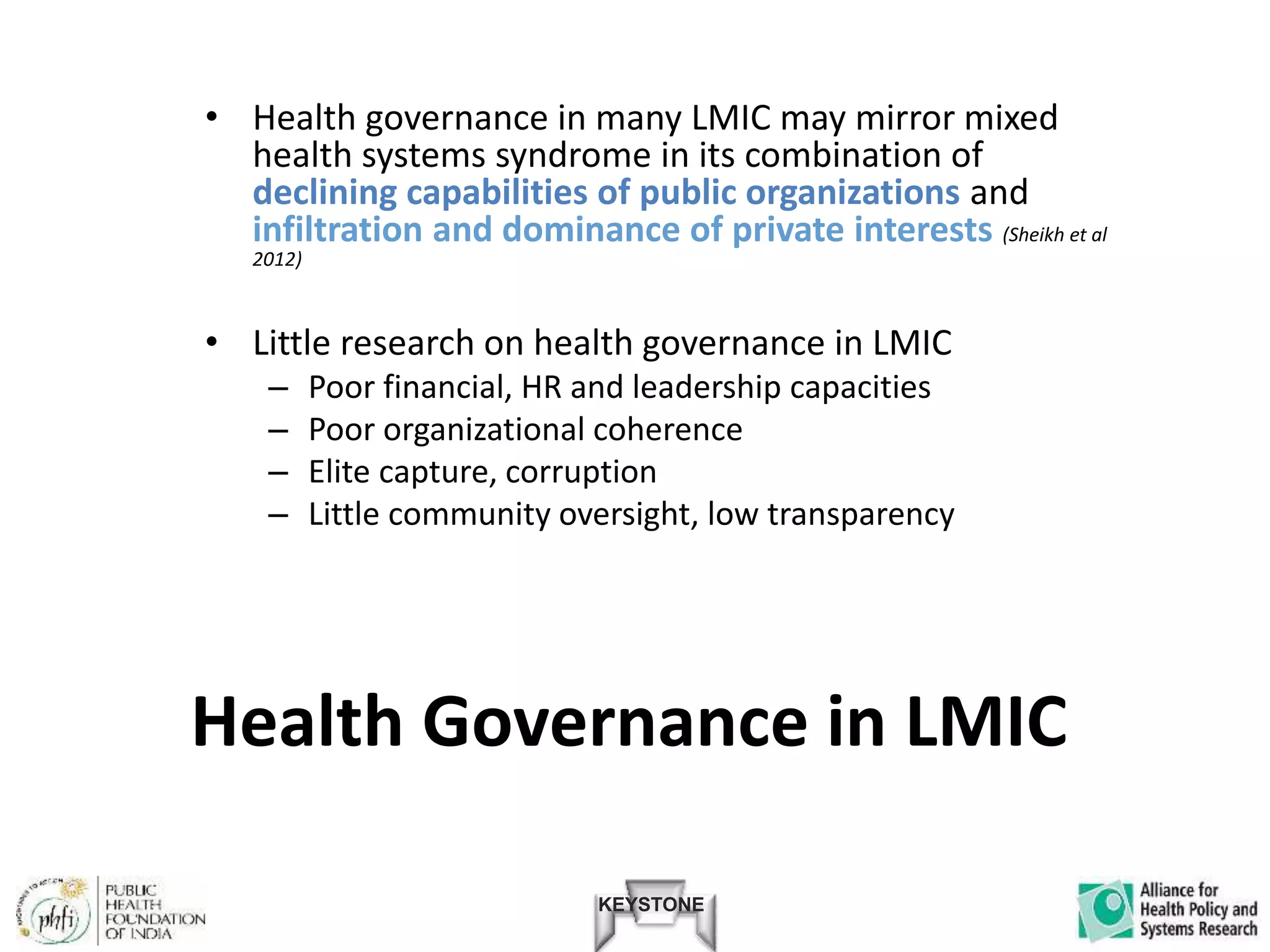 KEYSTONE
• Health governance in many LMIC may mirror mixed
health systems syndrome in its combination of
declining capabilities of public organizations and
infiltration and dominance of private interests (Sheikh et al
2012)
• Little research on health governance in LMIC
– Poor financial, HR and leadership capacities
– Poor organizational coherence
– Elite capture, corruption
– Little community oversight, low transparency
Health Governance in LMIC
 