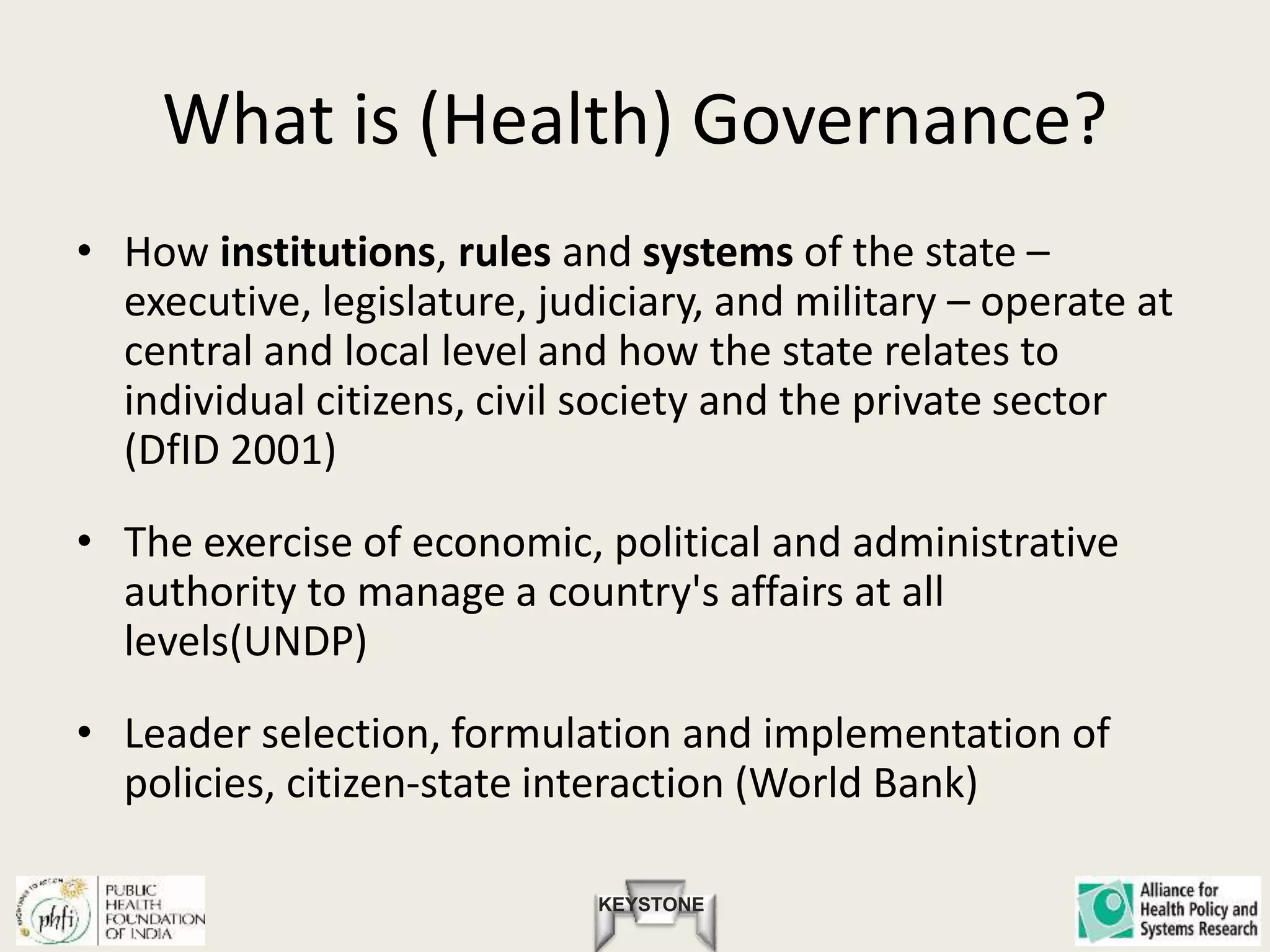 KEYSTONE
What is (Health) Governance?
• How institutions, rules and systems of the state –
executive, legislature, judiciary, and military – operate at
central and local level and how the state relates to
individual citizens, civil society and the private sector
(DfID 2001)
• The exercise of economic, political and administrative
authority to manage a country's affairs at all
levels(UNDP)
• Leader selection, formulation and implementation of
policies, citizen-state interaction (World Bank)
 