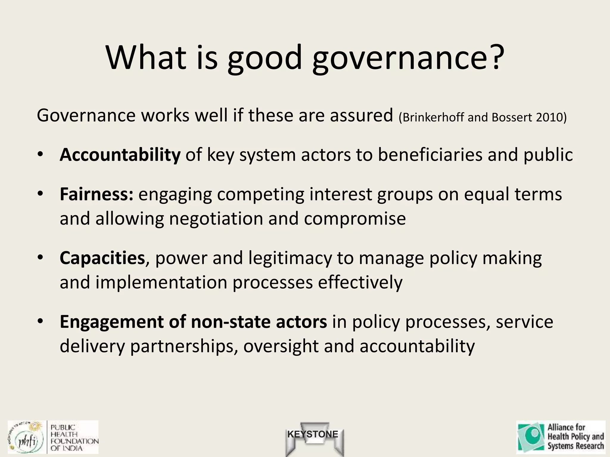 KEYSTONE
What is good governance?
Governance works well if these are assured (Brinkerhoff and Bossert 2010)
• Accountability of key system actors to beneficiaries and public
• Fairness: engaging competing interest groups on equal terms
and allowing negotiation and compromise
• Capacities, power and legitimacy to manage policy making
and implementation processes effectively
• Engagement of non-state actors in policy processes, service
delivery partnerships, oversight and accountability
 