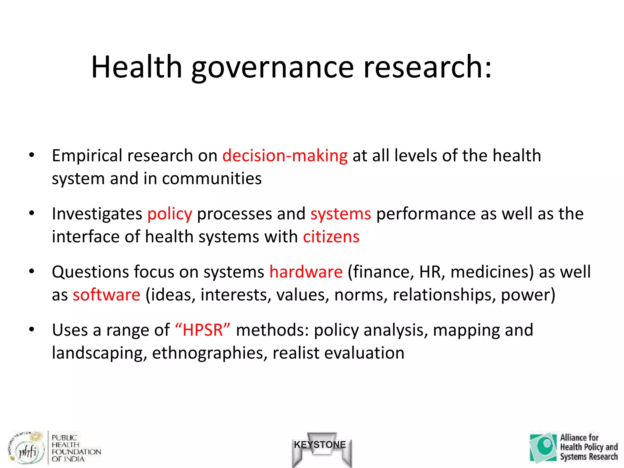 KEYSTONE
Health governance research:
• Empirical research on decision-making at all levels of the health
system and in communities
• Investigates policy processes and systems performance as well as the
interface of health systems with citizens
• Questions focus on systems hardware (finance, HR, medicines) as well
as software (ideas, interests, values, norms, relationships, power)
• Uses a range of “HPSR” methods: policy analysis, mapping and
landscaping, ethnographies, realist evaluation
 