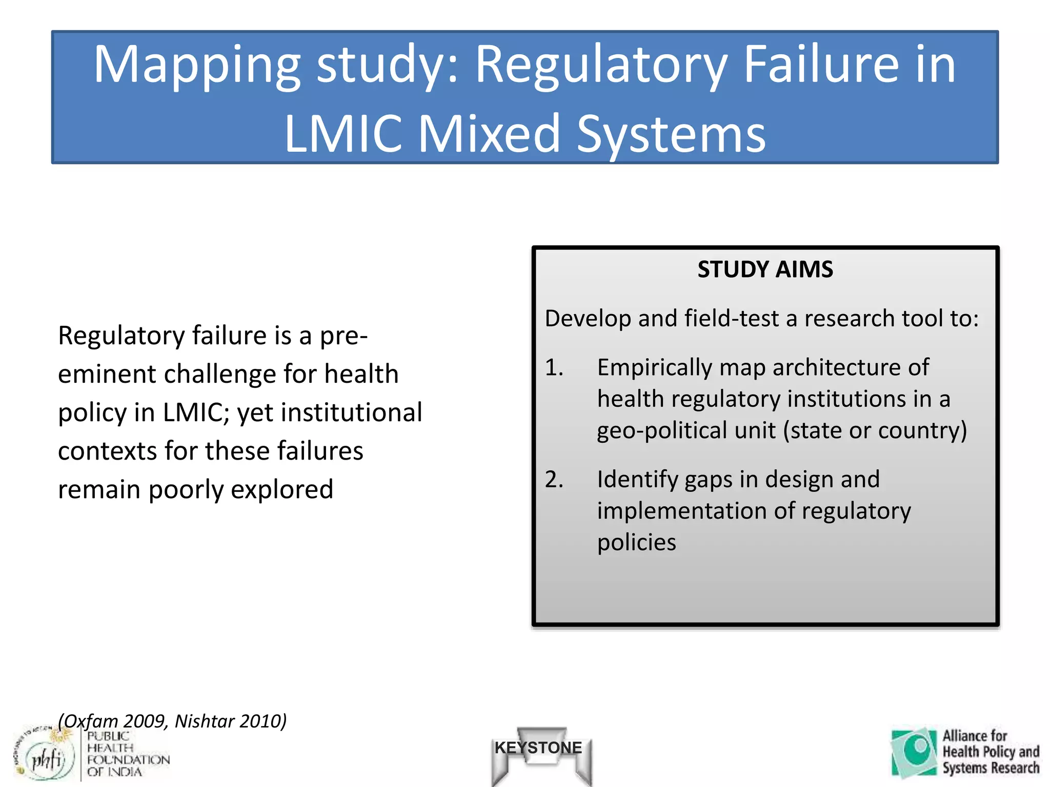 KEYSTONE
Mapping study: Regulatory Failure in
LMIC Mixed Systems
Regulatory failure is a pre-
eminent challenge for health
policy in LMIC; yet institutional
contexts for these failures
remain poorly explored
STUDY AIMS
Develop and field-test a research tool to:
1. Empirically map architecture of
health regulatory institutions in a
geo-political unit (state or country)
2. Identify gaps in design and
implementation of regulatory
policies
(Oxfam 2009, Nishtar 2010)
 