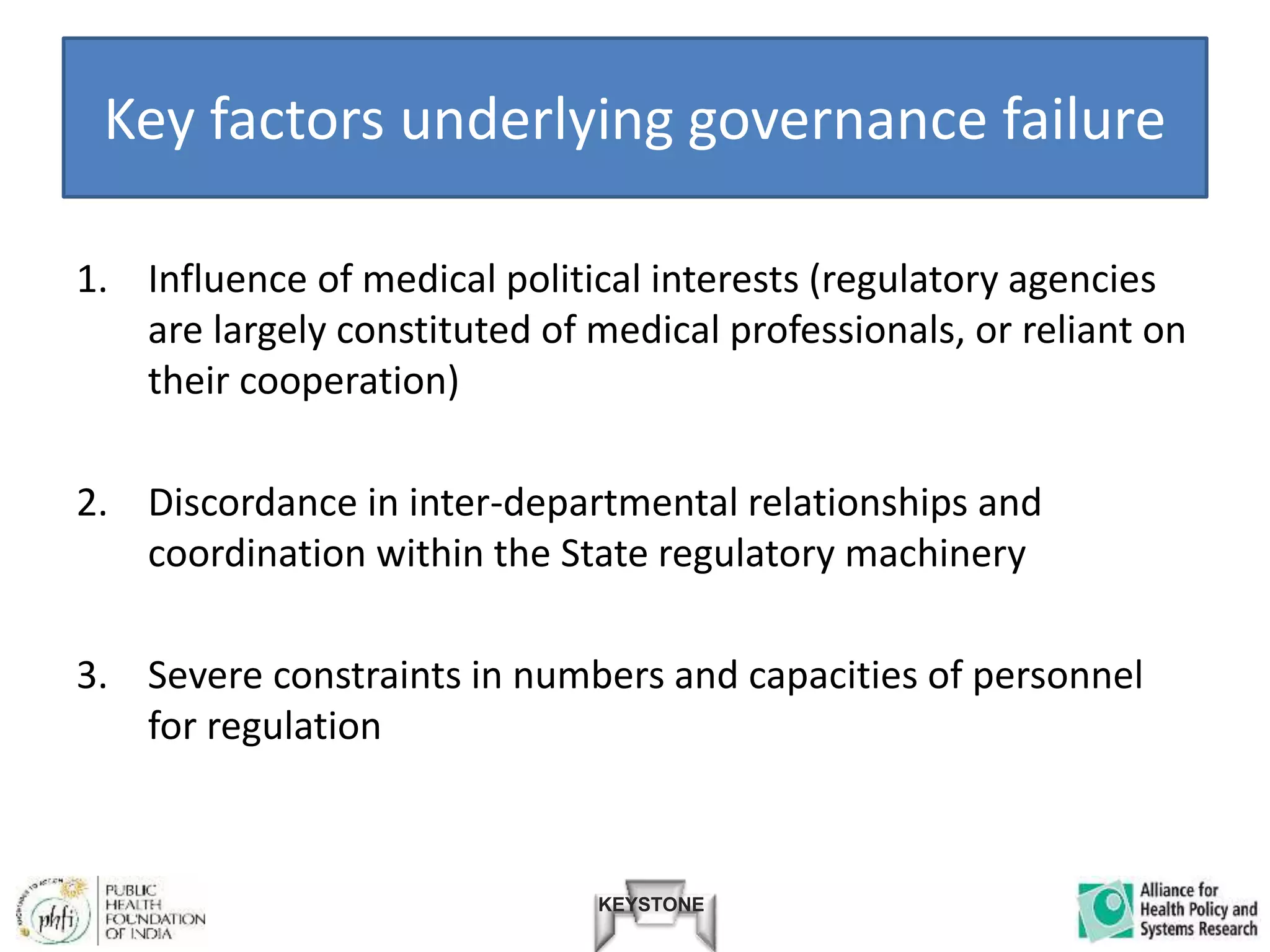 KEYSTONE
Key factors underlying governance failure
1. Influence of medical political interests (regulatory agencies
are largely constituted of medical professionals, or reliant on
their cooperation)
2. Discordance in inter-departmental relationships and
coordination within the State regulatory machinery
3. Severe constraints in numbers and capacities of personnel
for regulation
 