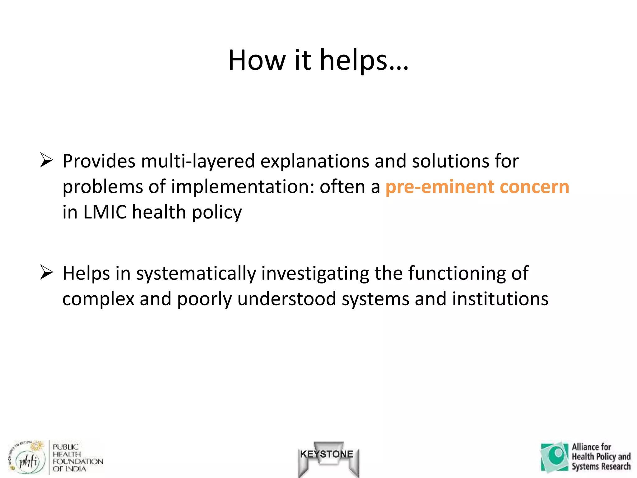 KEYSTONE
How it helps…
 Provides multi-layered explanations and solutions for
problems of implementation: often a pre-eminent concern
in LMIC health policy
 Helps in systematically investigating the functioning of
complex and poorly understood systems and institutions
 