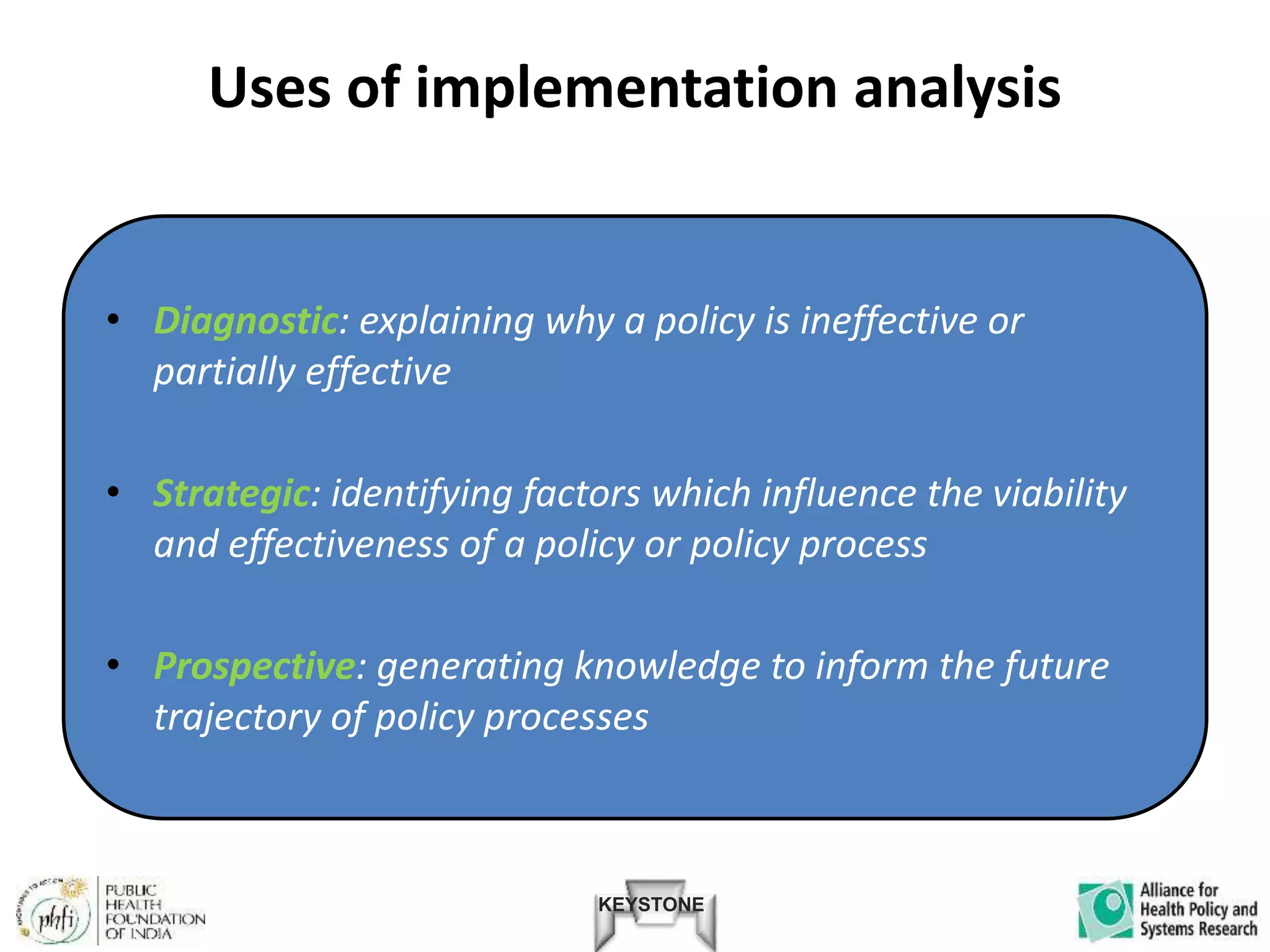 KEYSTONE
Uses of implementation analysis
• Diagnostic: explaining why a policy is ineffective or
partially effective
• Strategic: identifying factors which influence the viability
and effectiveness of a policy or policy process
• Prospective: generating knowledge to inform the future
trajectory of policy processes
 