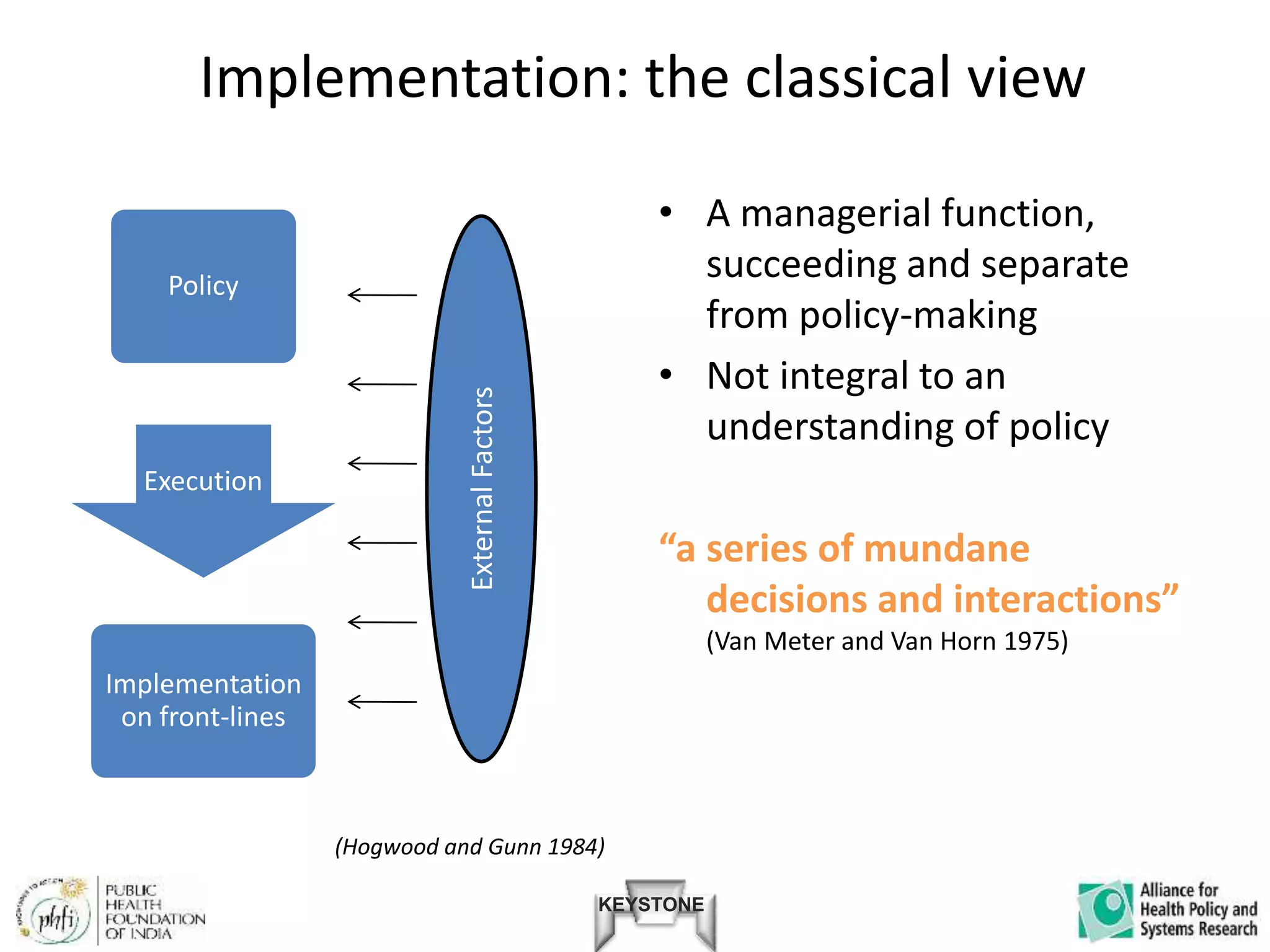 KEYSTONE
Implementation: the classical view
Policy
Execution
Implementation
on front-lines
• A managerial function,
succeeding and separate
from policy-making
• Not integral to an
understanding of policy
“a series of mundane
decisions and interactions”
(Van Meter and Van Horn 1975)
ExternalFactors
(Hogwood and Gunn 1984)
 