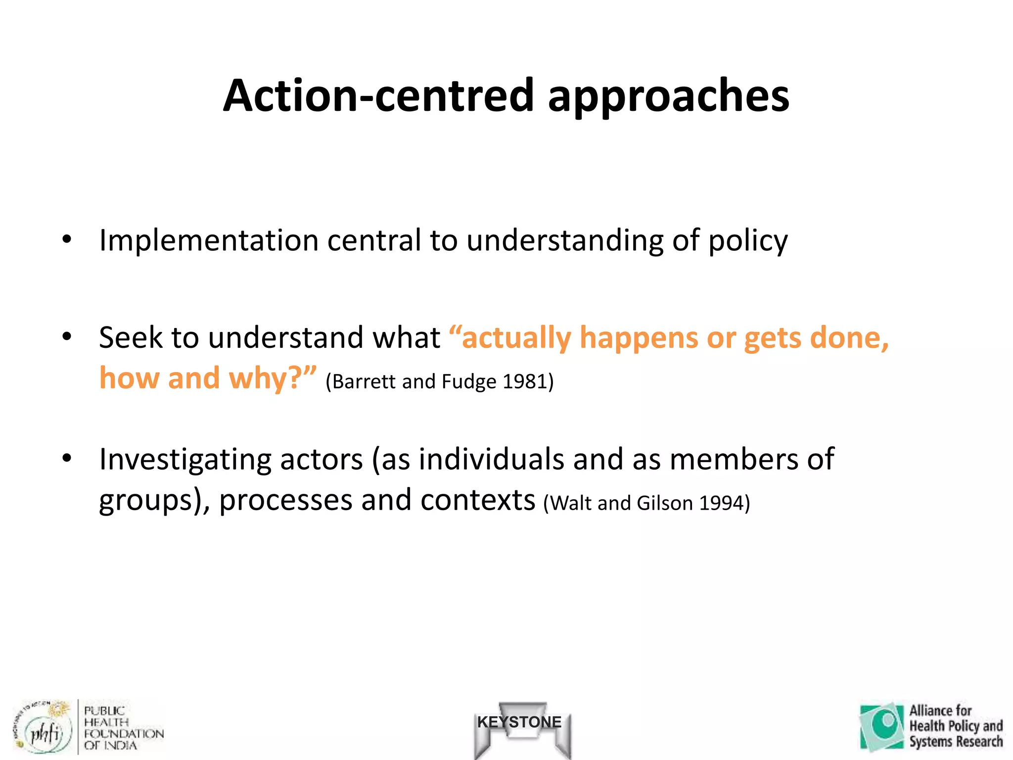 KEYSTONE
Action-centred approaches
• Implementation central to understanding of policy
• Seek to understand what “actually happens or gets done,
how and why?” (Barrett and Fudge 1981)
• Investigating actors (as individuals and as members of
groups), processes and contexts (Walt and Gilson 1994)
 