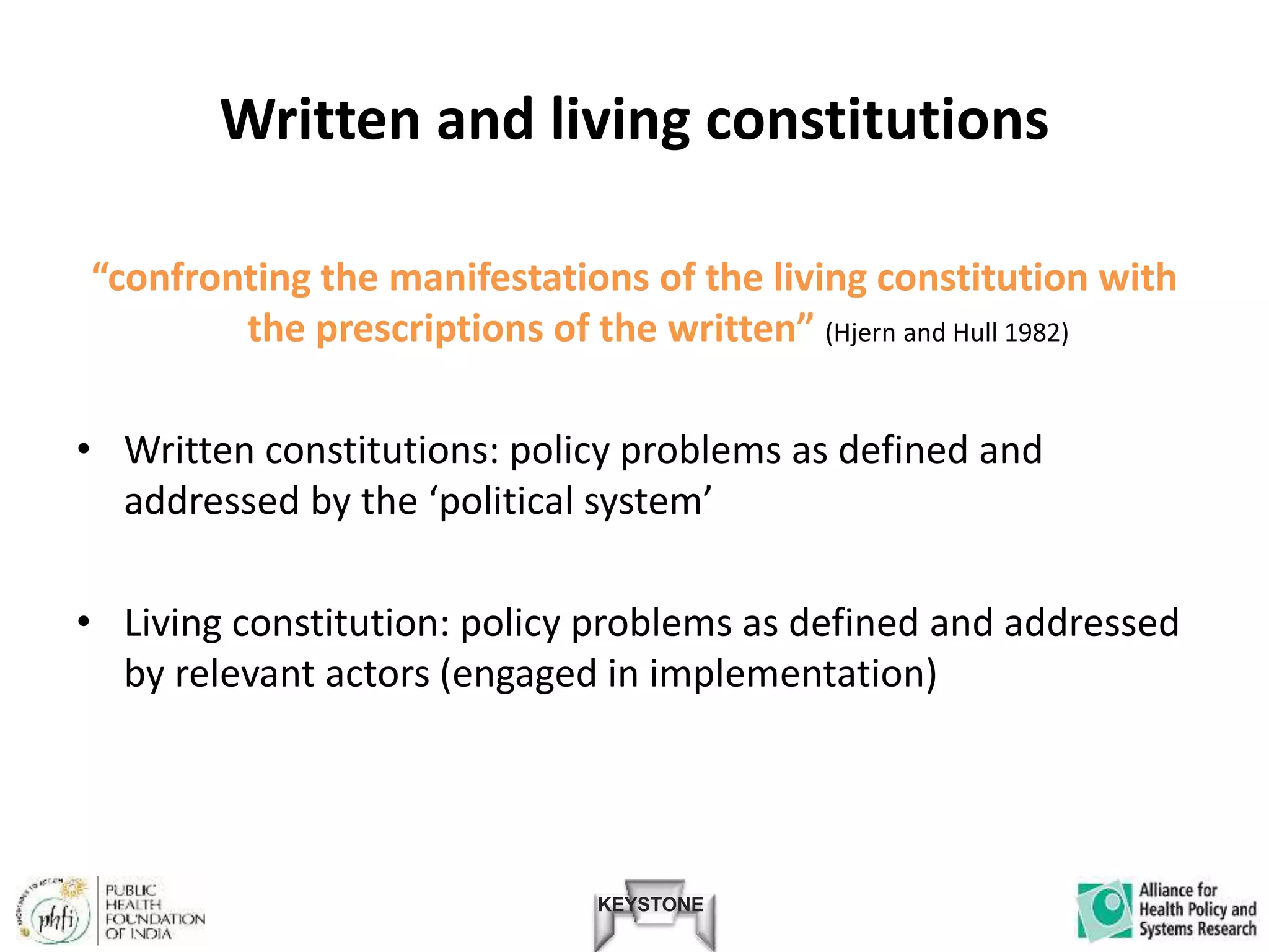 KEYSTONE
Written and living constitutions
“confronting the manifestations of the living constitution with
the prescriptions of the written” (Hjern and Hull 1982)
• Written constitutions: policy problems as defined and
addressed by the ‘political system’
• Living constitution: policy problems as defined and addressed
by relevant actors (engaged in implementation)
 