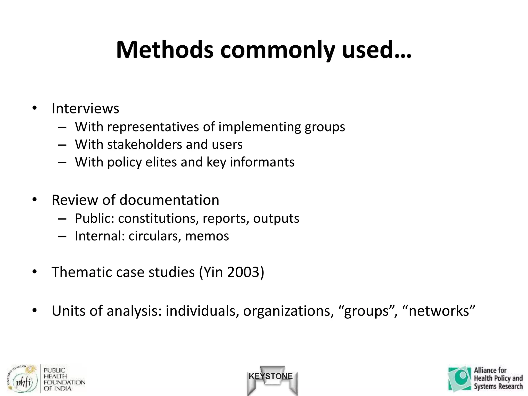KEYSTONE
Methods commonly used…
• Interviews
– With representatives of implementing groups
– With stakeholders and users
– With policy elites and key informants
• Review of documentation
– Public: constitutions, reports, outputs
– Internal: circulars, memos
• Thematic case studies (Yin 2003)
• Units of analysis: individuals, organizations, “groups”, “networks”
 