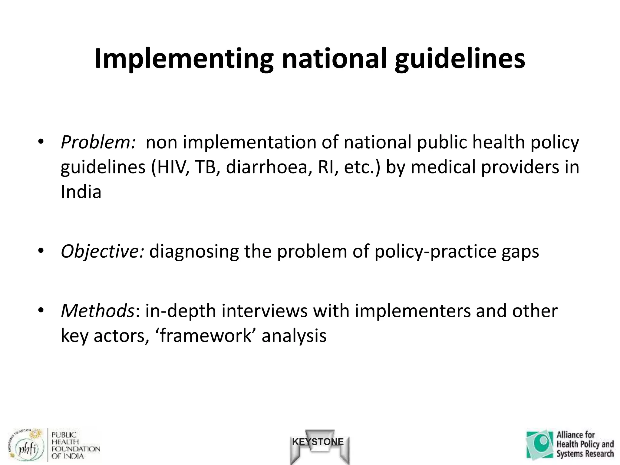 KEYSTONE
Implementing national guidelines
• Problem: non implementation of national public health policy
guidelines (HIV, TB, diarrhoea, RI, etc.) by medical providers in
India
• Objective: diagnosing the problem of policy-practice gaps
• Methods: in-depth interviews with implementers and other
key actors, ‘framework’ analysis
 