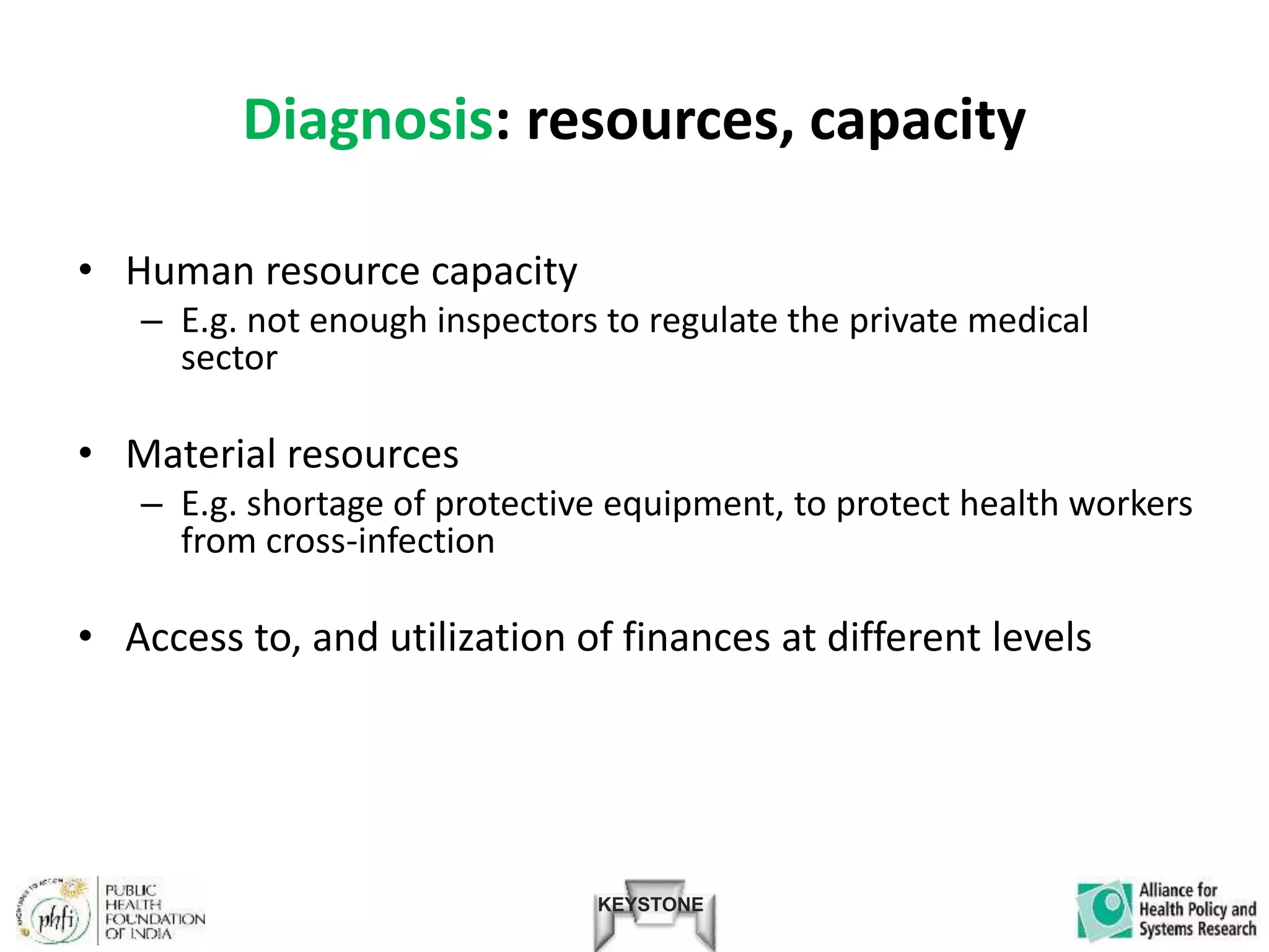KEYSTONE
Diagnosis: resources, capacity
• Human resource capacity
– E.g. not enough inspectors to regulate the private medical
sector
• Material resources
– E.g. shortage of protective equipment, to protect health workers
from cross-infection
• Access to, and utilization of finances at different levels
 