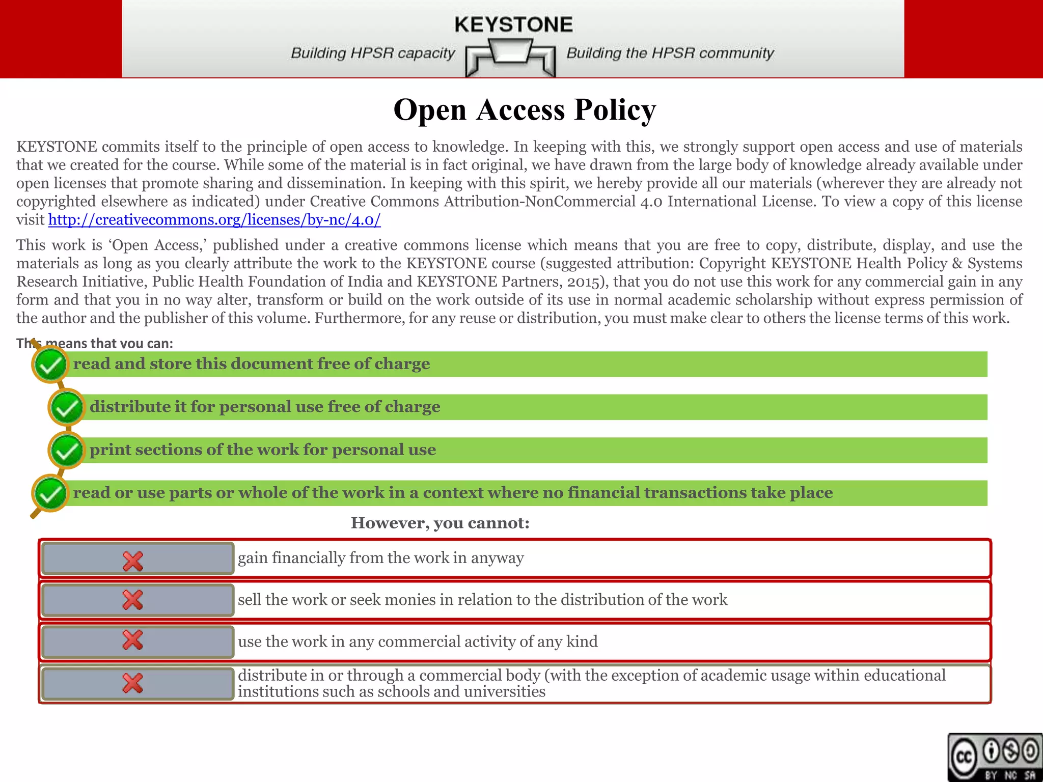 Open Access Policy
KEYSTONE commits itself to the principle of open access to knowledge. In keeping with this, we strongly support open access and use of materials
that we created for the course. While some of the material is in fact original, we have drawn from the large body of knowledge already available under
open licenses that promote sharing and dissemination. In keeping with this spirit, we hereby provide all our materials (wherever they are already not
copyrighted elsewhere as indicated) under Creative Commons Attribution-NonCommercial 4.0 International License. To view a copy of this license
visit http://creativecommons.org/licenses/by-nc/4.0/
This work is ‘Open Access,’ published under a creative commons license which means that you are free to copy, distribute, display, and use the
materials as long as you clearly attribute the work to the KEYSTONE course (suggested attribution: Copyright KEYSTONE Health Policy & Systems
Research Initiative, Public Health Foundation of India and KEYSTONE Partners, 2015), that you do not use this work for any commercial gain in any
form and that you in no way alter, transform or build on the work outside of its use in normal academic scholarship without express permission of
the author and the publisher of this volume. Furthermore, for any reuse or distribution, you must make clear to others the license terms of this work.
This means that you can:
read and store this document free of charge
distribute it for personal use free of charge
print sections of the work for personal use
read or use parts or whole of the work in a context where no financial transactions take place
gain financially from the work in anyway
sell the work or seek monies in relation to the distribution of the work
use the work in any commercial activity of any kind
distribute in or through a commercial body (with the exception of academic usage within educational
institutions such as schools and universities
However, you cannot:
 