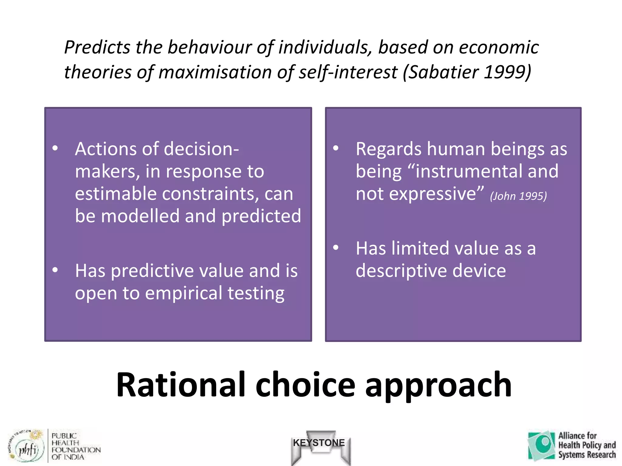 KEYSTONE
Rational choice approach
• Actions of decision-
makers, in response to
estimable constraints, can
be modelled and predicted
• Has predictive value and is
open to empirical testing
• Regards human beings as
being “instrumental and
not expressive” (John 1995)
• Has limited value as a
descriptive device
Predicts the behaviour of individuals, based on economic
theories of maximisation of self-interest (Sabatier 1999)
 