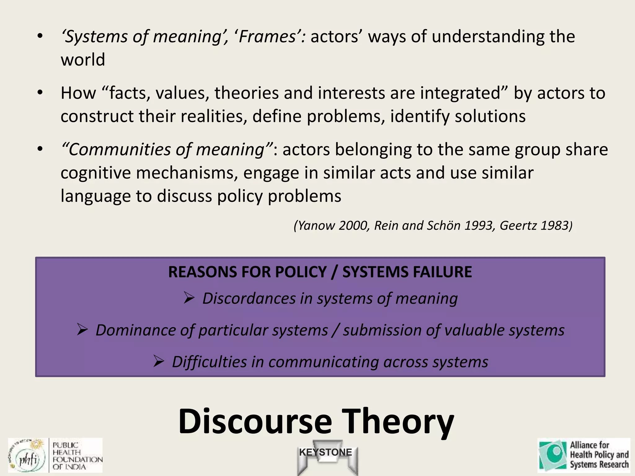 KEYSTONE
Discourse Theory
• ‘Systems of meaning’, ‘Frames’: actors’ ways of understanding the
world
• How “facts, values, theories and interests are integrated” by actors to
construct their realities, define problems, identify solutions
• “Communities of meaning”: actors belonging to the same group share
cognitive mechanisms, engage in similar acts and use similar
language to discuss policy problems
(Yanow 2000, Rein and Schön 1993, Geertz 1983)
REASONS FOR POLICY / SYSTEMS FAILURE
 Discordances in systems of meaning
 Dominance of particular systems / submission of valuable systems
 Difficulties in communicating across systems
 