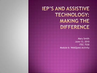 IEP’s And Assistive Technology:Making the Difference Mary Smith June 13, 2010 ITEC 7530 Module 6: WebQuest Activity 