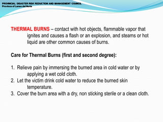 THERMAL BURNS – contact with hot objects, flammable vapor that
ignites and causes a flash or an explosion, and steams or hot
liquid are other common causes of burns.
Care for Thermal Burns (first and second degree):
1. Relieve pain by immersing the burned area in cold water or by
applying a wet cold cloth.
2. Let the victim drink cold water to reduce the burned skin
temperature.
3. Cover the burn area with a dry, non sticking sterile or a clean cloth.
 