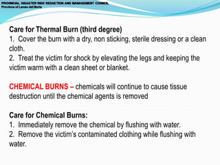 Care for Thermal Burn (third degree)
1. Cover the burn with a dry, non sticking, sterile dressing or a clean
cloth.
2. Treat the victim for shock by elevating the legs and keeping the
victim warm with a clean sheet or blanket.
CHEMICAL BURNS – chemicals will continue to cause tissue
destruction until the chemical agents is removed
Care for Chemical Burns:
1. Immediately remove the chemical by flushing with water.
2. Remove the victim’s contaminated clothing while flushing with
water.
 