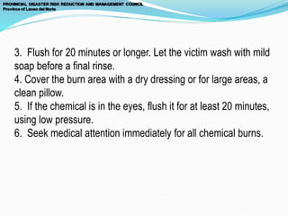 3. Flush for 20 minutes or longer. Let the victim wash with mild
soap before a final rinse.
4. Cover the burn area with a dry dressing or for large areas, a
clean pillow.
5. If the chemical is in the eyes, flush it for at least 20 minutes,
using low pressure.
6. Seek medical attention immediately for all chemical burns.
 
