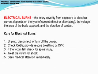 ELECTRICAL BURNS – the injury severity from exposure to electrical
current depends on the type of current (direct or alternating), the voltage,
the area of the body exposed, and the duration of contact.
Care for Electrical Burns:
1. Unplug, disconnect, or turn off the power.
2. Check CABs, provide rescue breathing or CPR
3. If the victim fell, check for spine injury.
4. Treat the victim for shock.
5. Seek medical attention immediately.
 