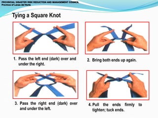 1. Pass the left end (dark) over and
under the right.
2. Bring both ends up again.
3. Pass the right end (dark) over
and under the left.
4. Pull the ends firmly to
tighten; tuck ends.
Tying a Square Knot
PROVINCIAL DISASTER RISK REDUCTION AND MANAGEMENT COUNCIL
Province of Lanao del Norte
 