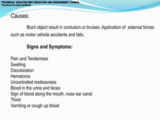 Causes:
Blunt object result in contusion or bruises. Application of external forces
such as motor vehicle accidents and falls.
Signs and Symptoms:
Pain and Tenderness
Swelling
Discoloration
Hematoma
Uncontrolled restlessness
Blood in the urine and feces
Sign of blood along the mouth, nose ear canal
Thirst
Vomiting or cough up blood
 
