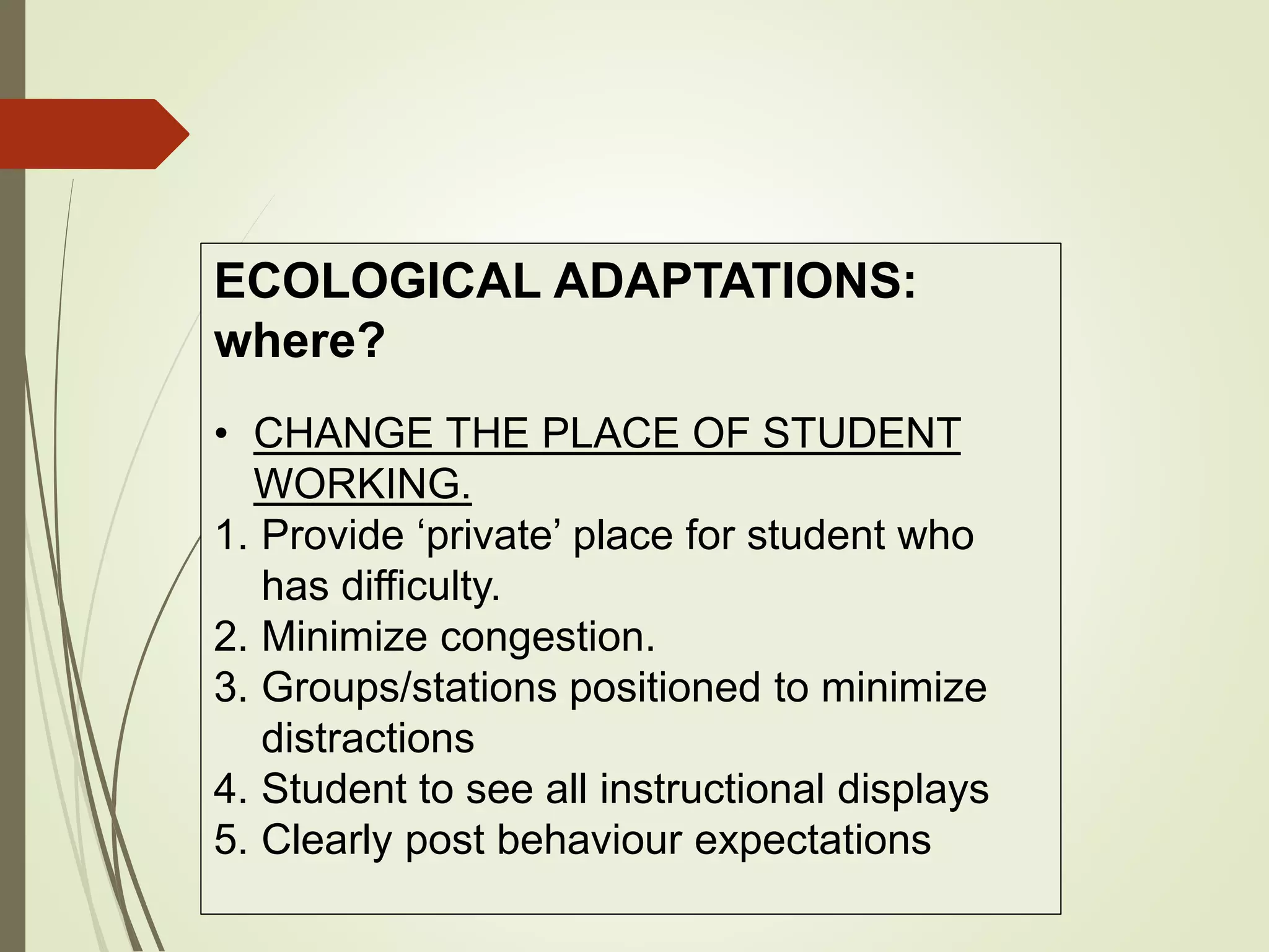 ECOLOGICAL ADAPTATIONS:
where?
• CHANGE THE PLACE OF STUDENT
WORKING.
1. Provide ‘private’ place for student who
has difficulty.
2. Minimize congestion.
3. Groups/stations positioned to minimize
distractions
4. Student to see all instructional displays
5. Clearly post behaviour expectations
 
