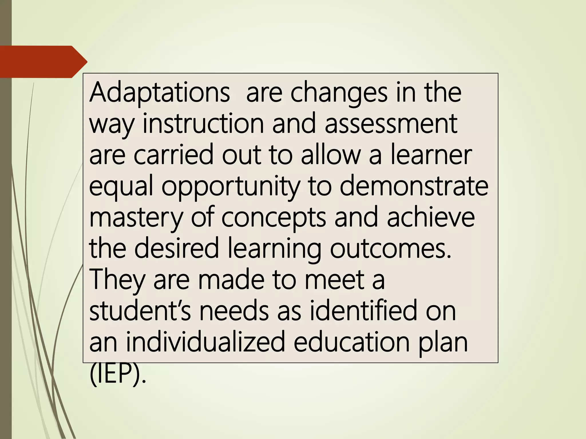Adaptations are changes in the
way instruction and assessment
are carried out to allow a learner
equal opportunity to demonstrate
mastery of concepts and achieve
the desired learning outcomes.
They are made to meet a
student’s needs as identified on
an individualized education plan
(IEP).
 