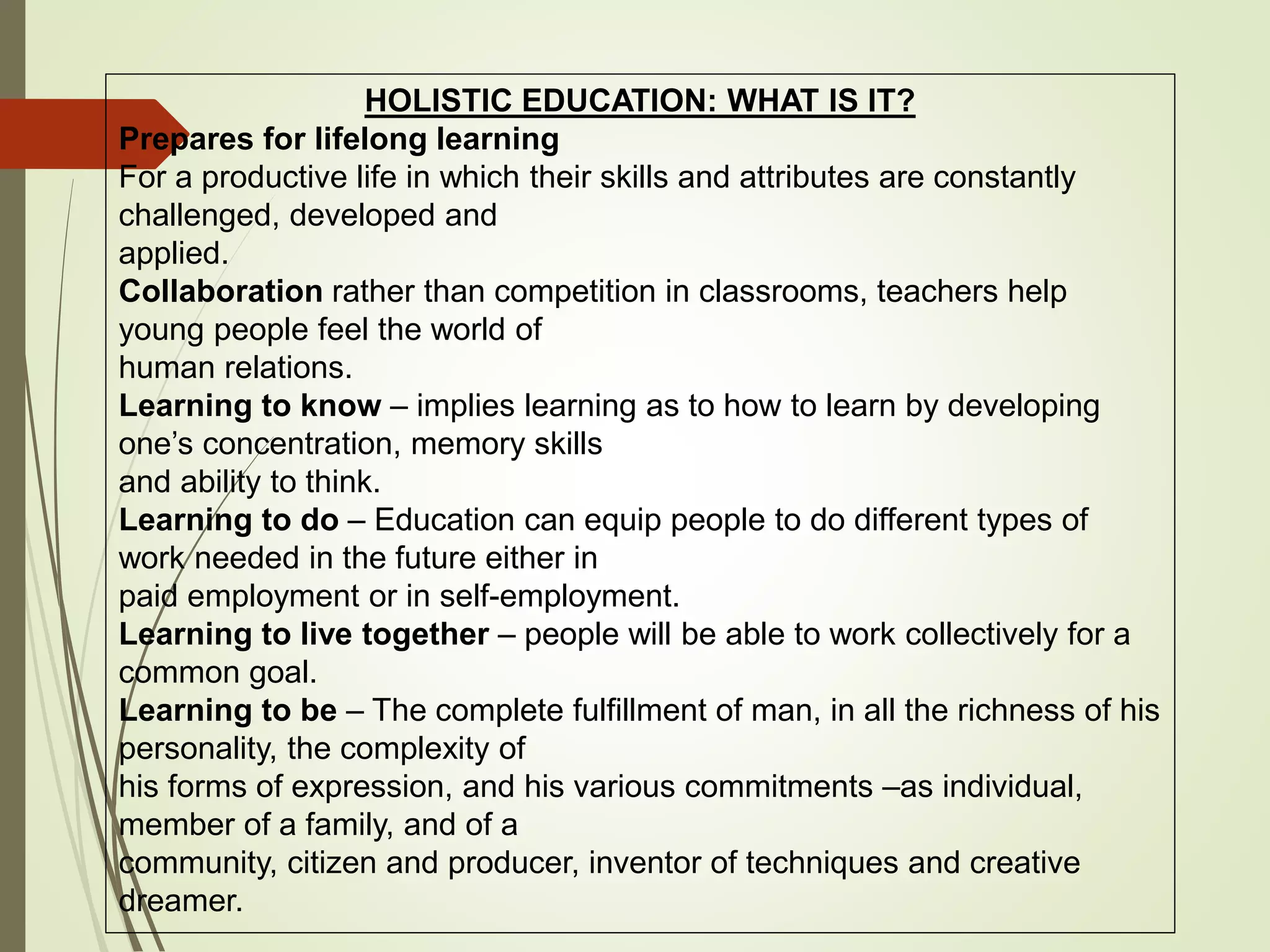 HOLISTIC EDUCATION: WHAT IS IT?
Prepares for lifelong learning
For a productive life in which their skills and attributes are constantly
challenged, developed and
applied.
Collaboration rather than competition in classrooms, teachers help
young people feel the world of
human relations.
Learning to know – implies learning as to how to learn by developing
one’s concentration, memory skills
and ability to think.
Learning to do – Education can equip people to do different types of
work needed in the future either in
paid employment or in self-employment.
Learning to live together – people will be able to work collectively for a
common goal.
Learning to be – The complete fulfillment of man, in all the richness of his
personality, the complexity of
his forms of expression, and his various commitments –as individual,
member of a family, and of a
community, citizen and producer, inventor of techniques and creative
dreamer.
 