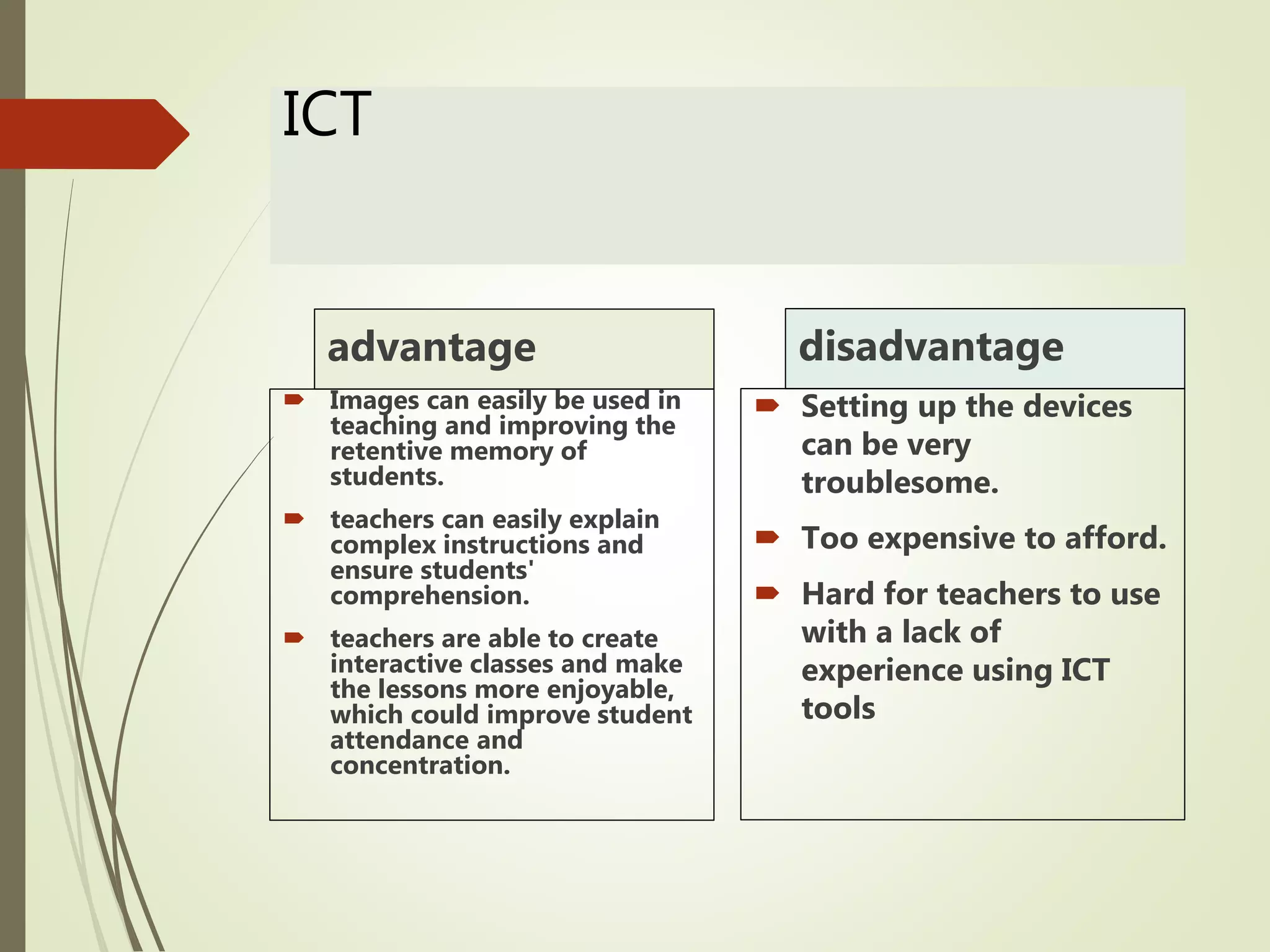 ICT
advantage
 Images can easily be used in
teaching and improving the
retentive memory of
students.
 teachers can easily explain
complex instructions and
ensure students'
comprehension.
 teachers are able to create
interactive classes and make
the lessons more enjoyable,
which could improve student
attendance and
concentration.
disadvantage
 Setting up the devices
can be very
troublesome.
 Too expensive to afford.
 Hard for teachers to use
with a lack of
experience using ICT
tools
 