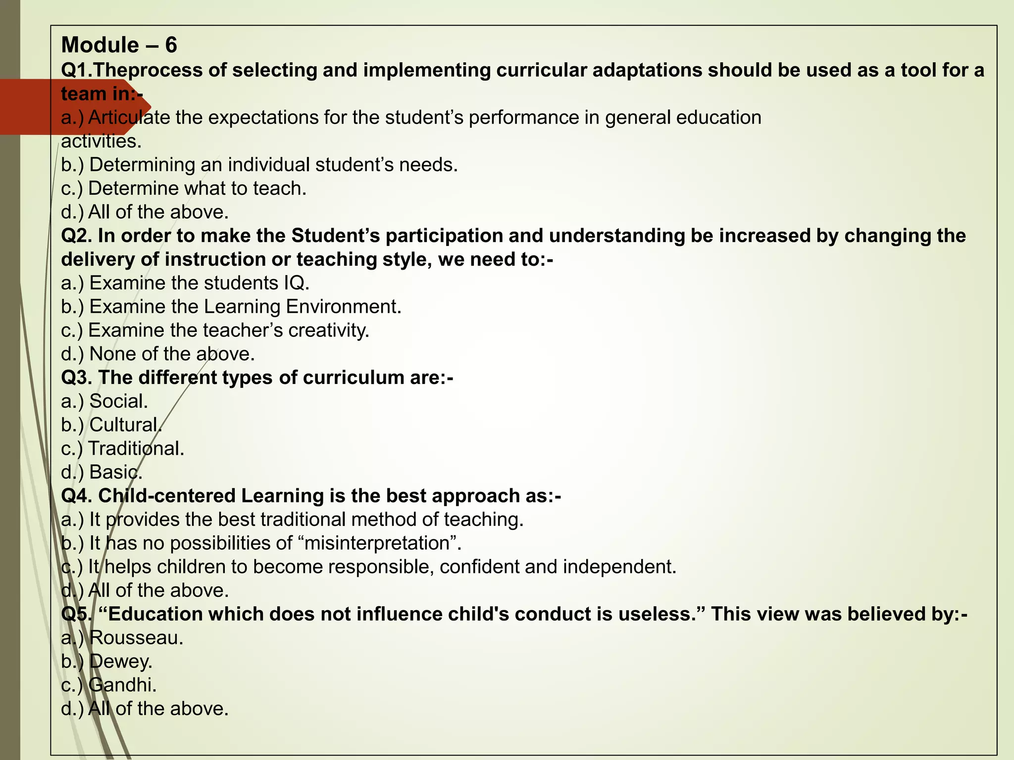 Module – 6
Q1.Theprocess of selecting and implementing curricular adaptations should be used as a tool for a
team in:-
a.) Articulate the expectations for the student’s performance in general education
activities.
b.) Determining an individual student’s needs.
c.) Determine what to teach.
d.) All of the above.
Q2. In order to make the Student’s participation and understanding be increased by changing the
delivery of instruction or teaching style, we need to:-
a.) Examine the students IQ.
b.) Examine the Learning Environment.
c.) Examine the teacher’s creativity.
d.) None of the above.
Q3. The different types of curriculum are:-
a.) Social.
b.) Cultural.
c.) Traditional.
d.) Basic.
Q4. Child-centered Learning is the best approach as:-
a.) It provides the best traditional method of teaching.
b.) It has no possibilities of “misinterpretation”.
c.) It helps children to become responsible, confident and independent.
d.) All of the above.
Q5. “Education which does not influence child's conduct is useless.” This view was believed by:-
a.) Rousseau.
b.) Dewey.
c.) Gandhi.
d.) All of the above.
 