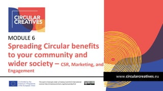 www.circularcreatives.eu
Spreading Circular benefits
to your community and
wider society – CSR, Marketing, and
Engagement
MODULE 6
This work is licensed under a Creative Comm4.0 International
License http://creativecommons.org/licenses/by/4.0/
 