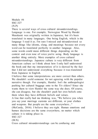 Module #6
SSC-327
(N.P)
There is several ways of cross cultural misunderstandings.
Language is one. For example, Norwegian Wood by Haruki
Murakami was originally written in Japanese, but it's been
translated in many languages. One being English, which is the
language I read it as. I'm sure I missed and misunderstood so
many things like idioms, slang, and meanings because not every
word can be translated perfectly to another language. Also,
some words could mean different things depending on the
context and even tone of voice you're using. Body language is
another thing entirely. More examples of cross cultural
misunderstandings. Japanese culture is very different from
American culture so I think about how I only half understood
the book and that my interpretation of it is skewed by the fact
that I did not understand everything because it was translated
from Japanese to English.
I believe that some interpretations are more correct than others.
We shouldn't scold someone for not agreeing with the popular
narrative though. For example, Hamlet. Isn't the anthropologist
pushing her cultural baggage onto to the Tiv elders? Since she
wants them to view Hamlet the same way she does. Of course,
she can disagree, but she shouldn't push her own beliefs onto
them when they have different beliefs and values.
A line that really had me thinking was, "We believe you when
you say your marriage customs are different, or your clothes
and weapons. But people are the same everywhere..."
(McCurdy, 2016). I believe they are right. Human emotions and
human decisions are the same everywhere, no matter which
culture it is taking place in.
SSC-327
(M.N)
Cross cultural misunderstandings can be confusing and
 