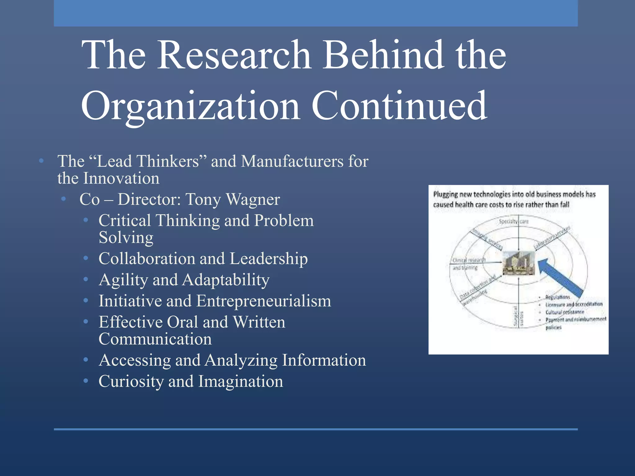 The Research Behind the
     Organization Continued
• The “Lead Thinkers” and Manufacturers for
  the Innovation
   • Co – Director: Tony Wagner
      • Critical Thinking and Problem
        Solving
      • Collaboration and Leadership
      • Agility and Adaptability
      • Initiative and Entrepreneurialism
      • Effective Oral and Written
        Communication
      • Accessing and Analyzing Information
      • Curiosity and Imagination
 