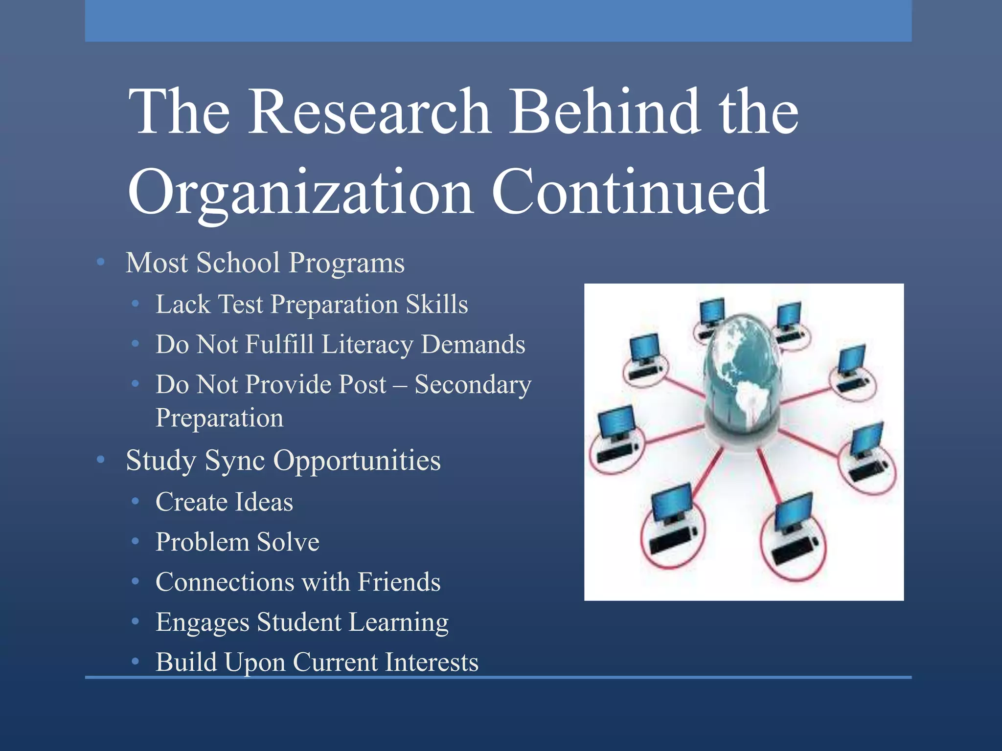 The Research Behind the
  Organization Continued
• Most School Programs
  • Lack Test Preparation Skills
  • Do Not Fulfill Literacy Demands
  • Do Not Provide Post – Secondary
    Preparation
• Study Sync Opportunities
  •   Create Ideas
  •   Problem Solve
  •   Connections with Friends
  •   Engages Student Learning
  •   Build Upon Current Interests
 