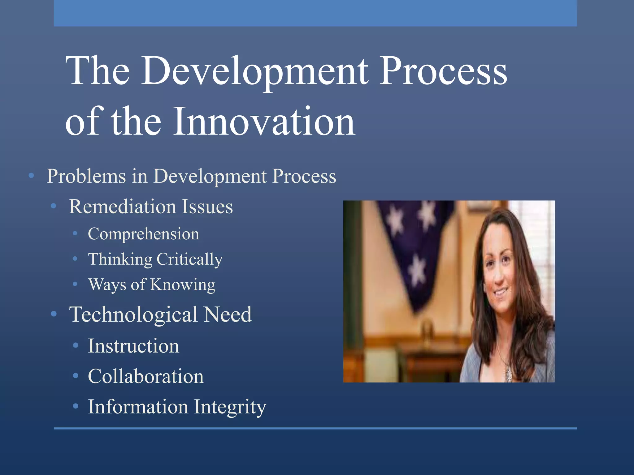 The Development Process
   of the Innovation
• Problems in Development Process
  • Remediation Issues
    • Comprehension
    • Thinking Critically
    • Ways of Knowing
  • Technological Need
    • Instruction
    • Collaboration
    • Information Integrity
 