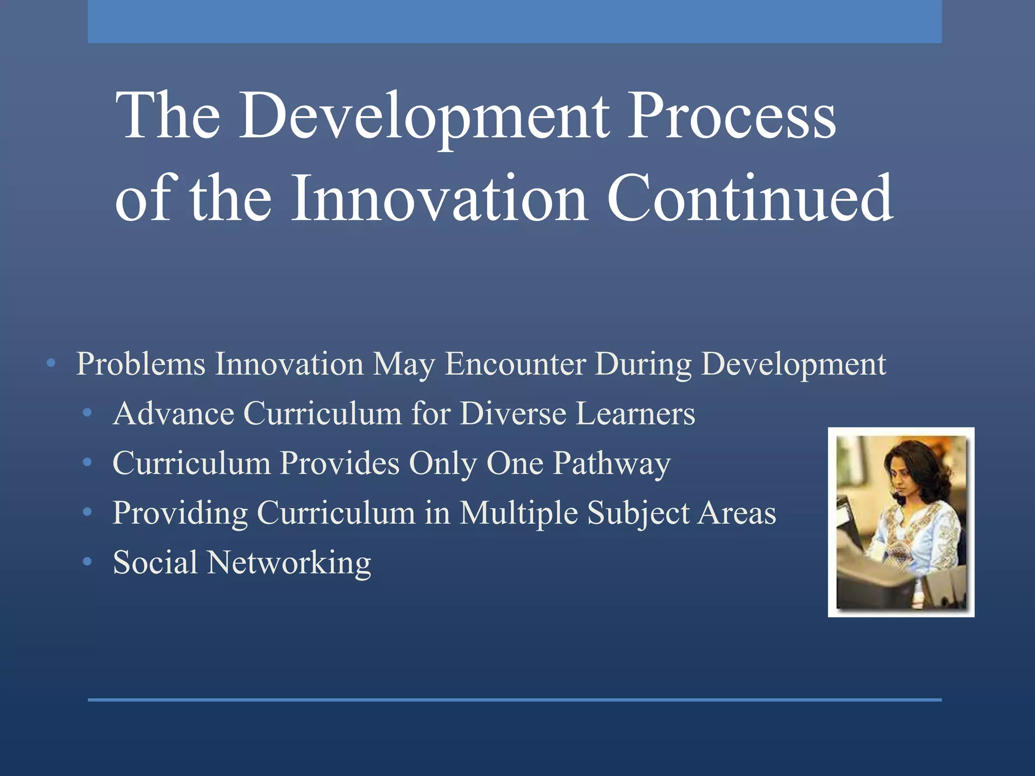The Development Process
    of the Innovation Continued

• Problems Innovation May Encounter During Development
  • Advance Curriculum for Diverse Learners
  • Curriculum Provides Only One Pathway
  • Providing Curriculum in Multiple Subject Areas
  • Social Networking
 
