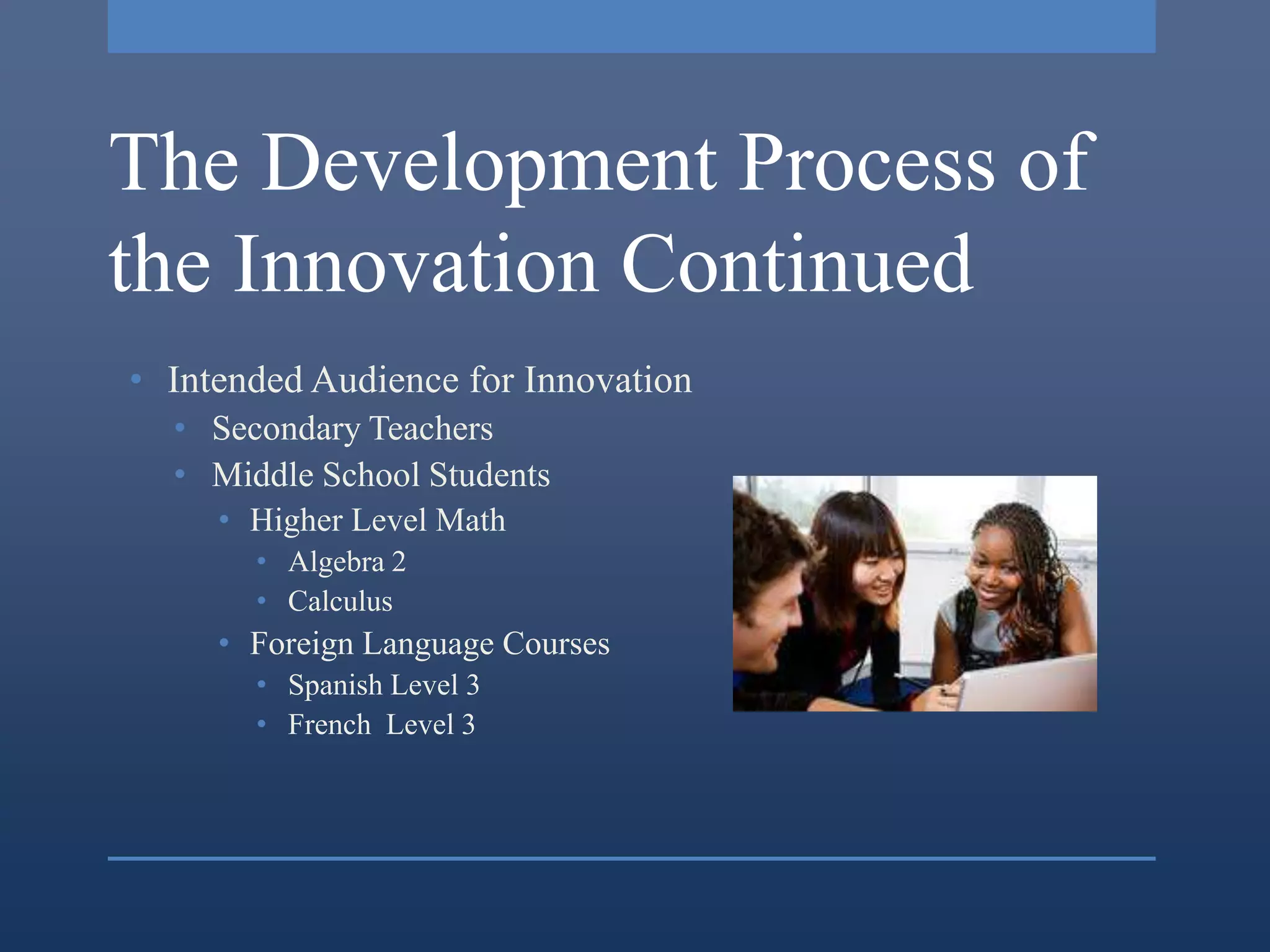 The Development Process of
the Innovation Continued
• Intended Audience for Innovation
  • Secondary Teachers
  • Middle School Students
     • Higher Level Math
       • Algebra 2
       • Calculus
     • Foreign Language Courses
       • Spanish Level 3
       • French Level 3
 