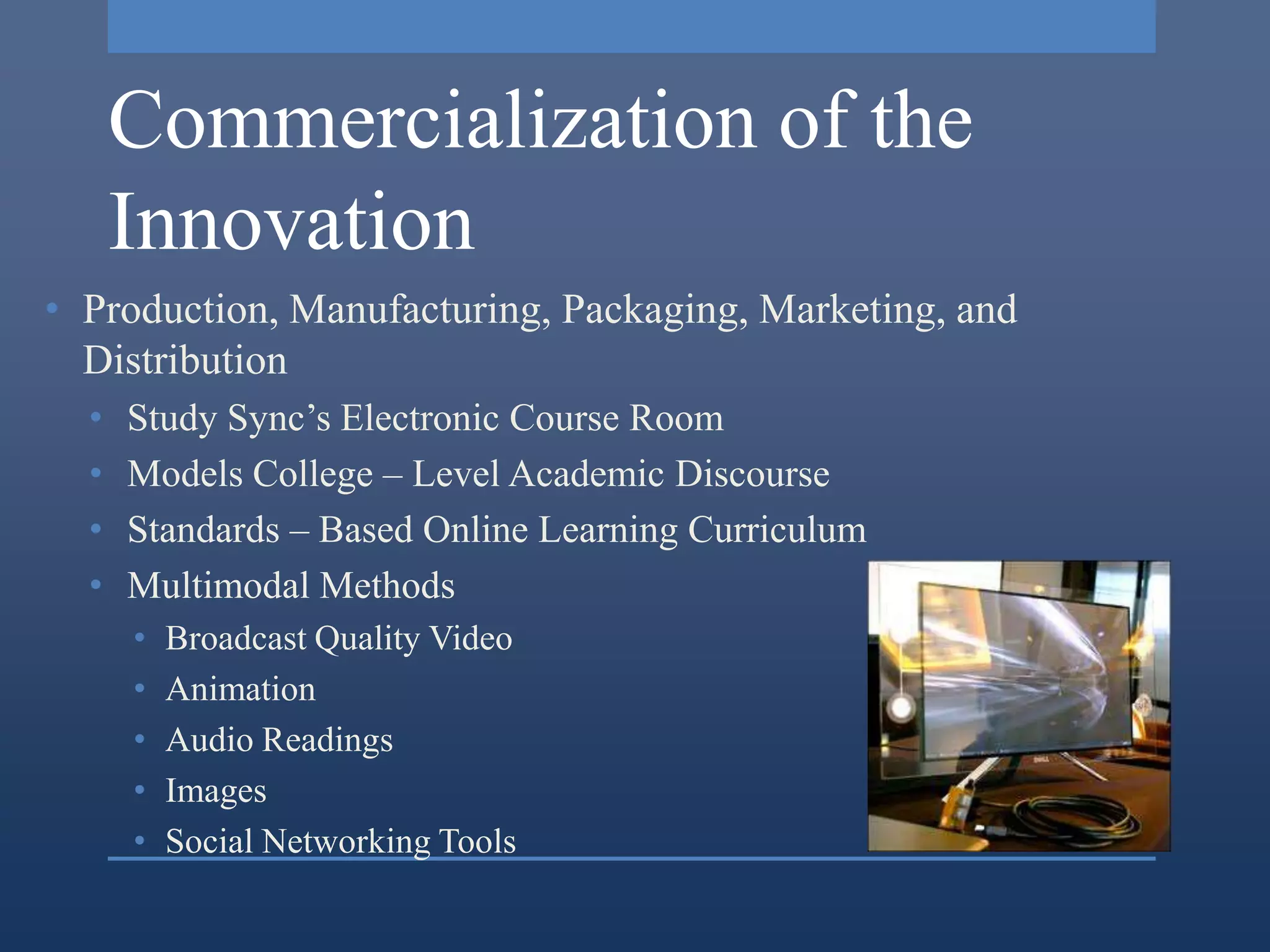 Commercialization of the
      Innovation
• Production, Manufacturing, Packaging, Marketing, and
  Distribution
  •   Study Sync’s Electronic Course Room
  •   Models College – Level Academic Discourse
  •   Standards – Based Online Learning Curriculum
  •   Multimodal Methods
      •   Broadcast Quality Video
      •   Animation
      •   Audio Readings
      •   Images
      •   Social Networking Tools
 