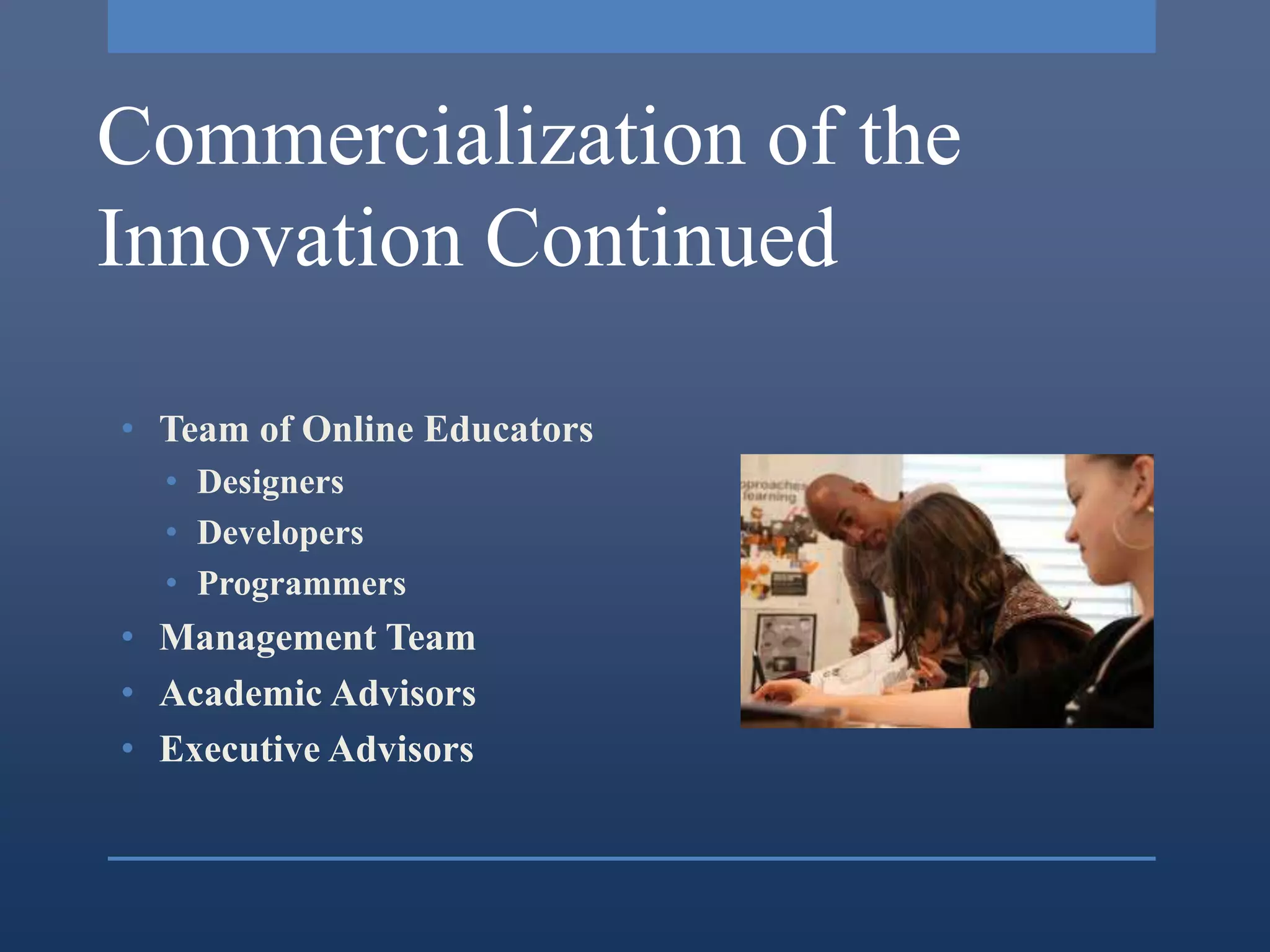 Commercialization of the
Innovation Continued

• Team of Online Educators
  • Designers
  • Developers
  • Programmers
• Management Team
• Academic Advisors
• Executive Advisors
 