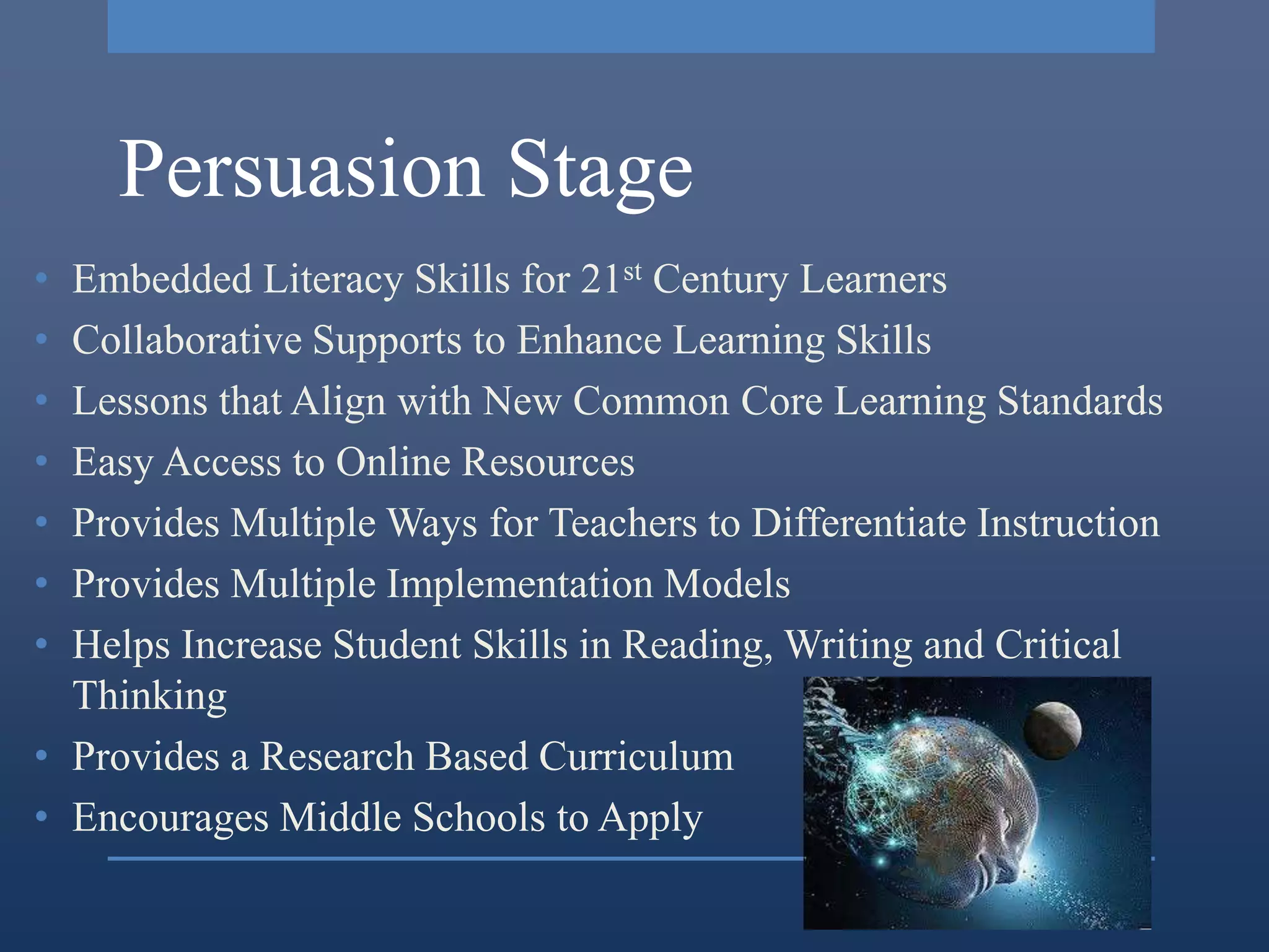 Persuasion Stage
• Embedded Literacy Skills for 21st Century Learners
• Collaborative Supports to Enhance Learning Skills
• Lessons that Align with New Common Core Learning Standards
• Easy Access to Online Resources
• Provides Multiple Ways for Teachers to Differentiate Instruction
• Provides Multiple Implementation Models
• Helps Increase Student Skills in Reading, Writing and Critical
  Thinking
• Provides a Research Based Curriculum
• Encourages Middle Schools to Apply
 