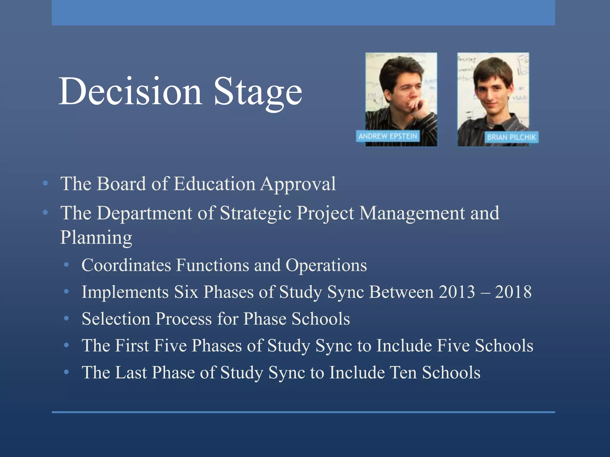 Decision Stage

• The Board of Education Approval
• The Department of Strategic Project Management and
  Planning
  •   Coordinates Functions and Operations
  •   Implements Six Phases of Study Sync Between 2013 – 2018
  •   Selection Process for Phase Schools
  •   The First Five Phases of Study Sync to Include Five Schools
  •   The Last Phase of Study Sync to Include Ten Schools
 