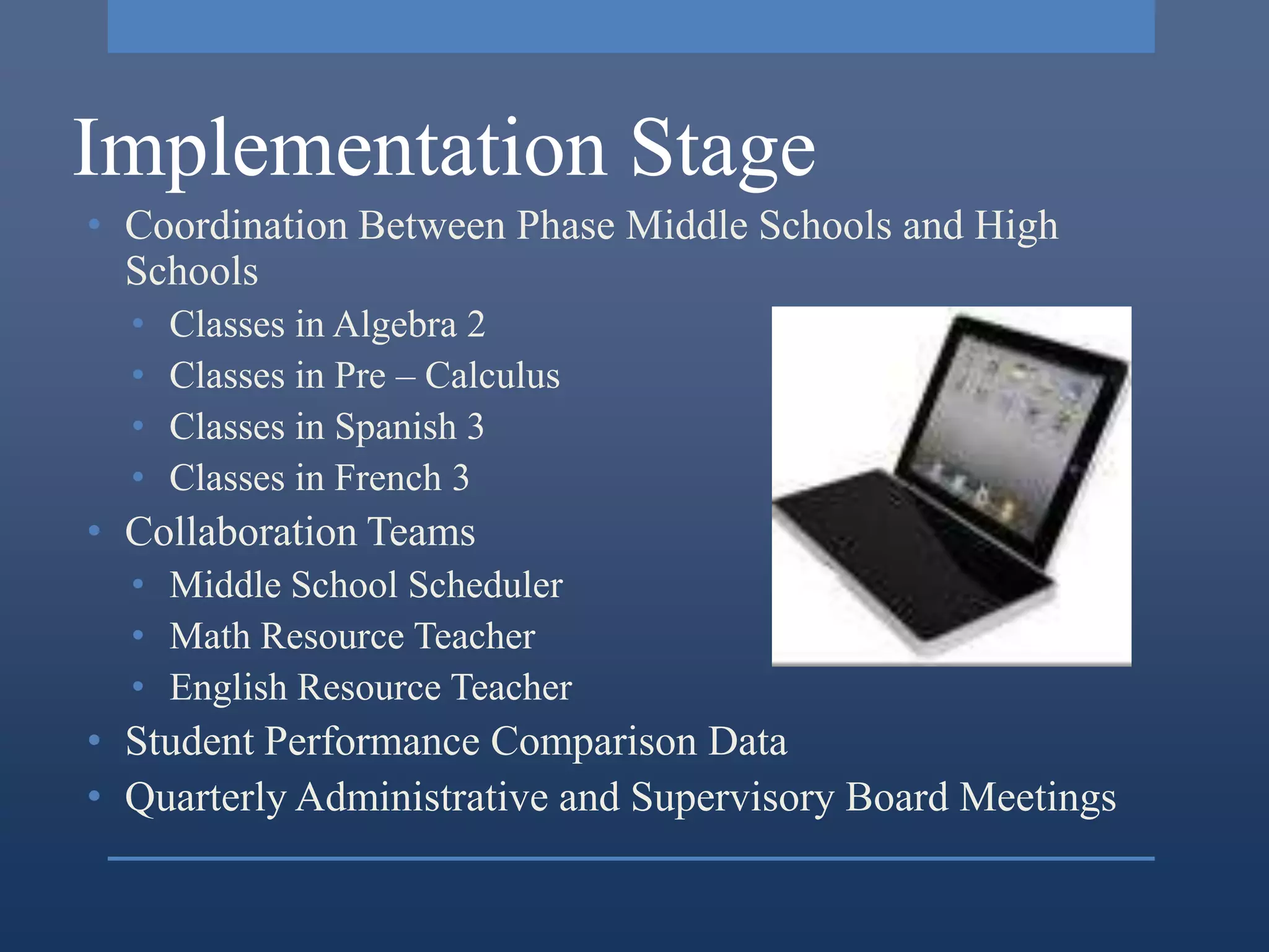 Implementation Stage
• Coordination Between Phase Middle Schools and High
  Schools
  •   Classes in Algebra 2
  •   Classes in Pre – Calculus
  •   Classes in Spanish 3
  •   Classes in French 3
• Collaboration Teams
  • Middle School Scheduler
  • Math Resource Teacher
  • English Resource Teacher
• Student Performance Comparison Data
• Quarterly Administrative and Supervisory Board Meetings
 