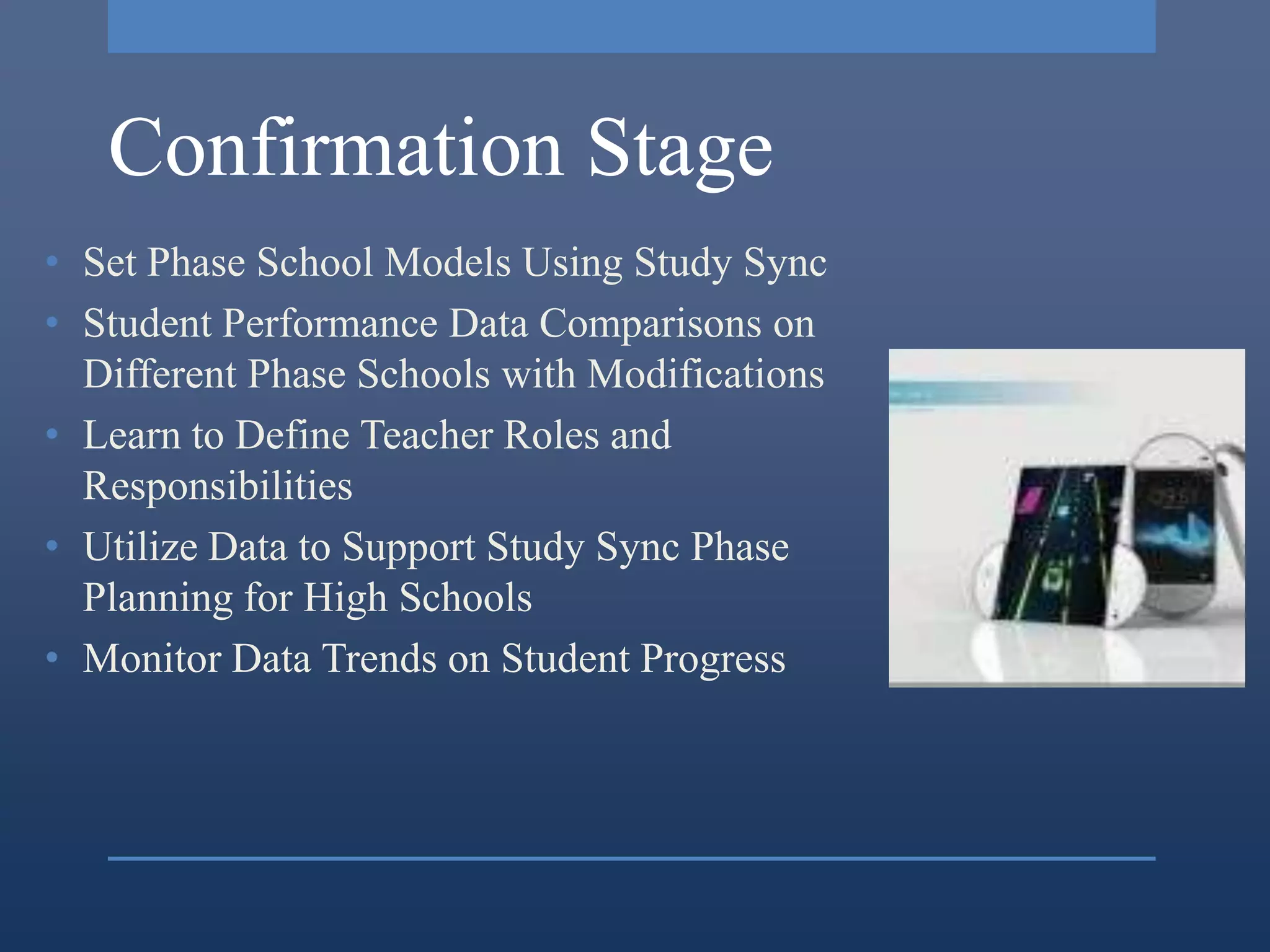 Confirmation Stage
• Set Phase School Models Using Study Sync
• Student Performance Data Comparisons on
  Different Phase Schools with Modifications
• Learn to Define Teacher Roles and
  Responsibilities
• Utilize Data to Support Study Sync Phase
  Planning for High Schools
• Monitor Data Trends on Student Progress
 
