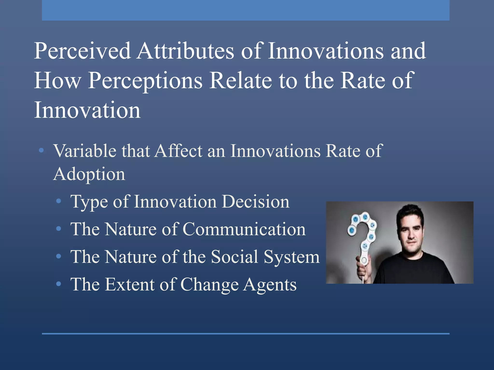 Perceived Attributes of Innovations and
How Perceptions Relate to the Rate of
Innovation
• Variable that Affect an Innovations Rate of
  Adoption
  • Type of Innovation Decision
  • The Nature of Communication
  • The Nature of the Social System
  • The Extent of Change Agents
 