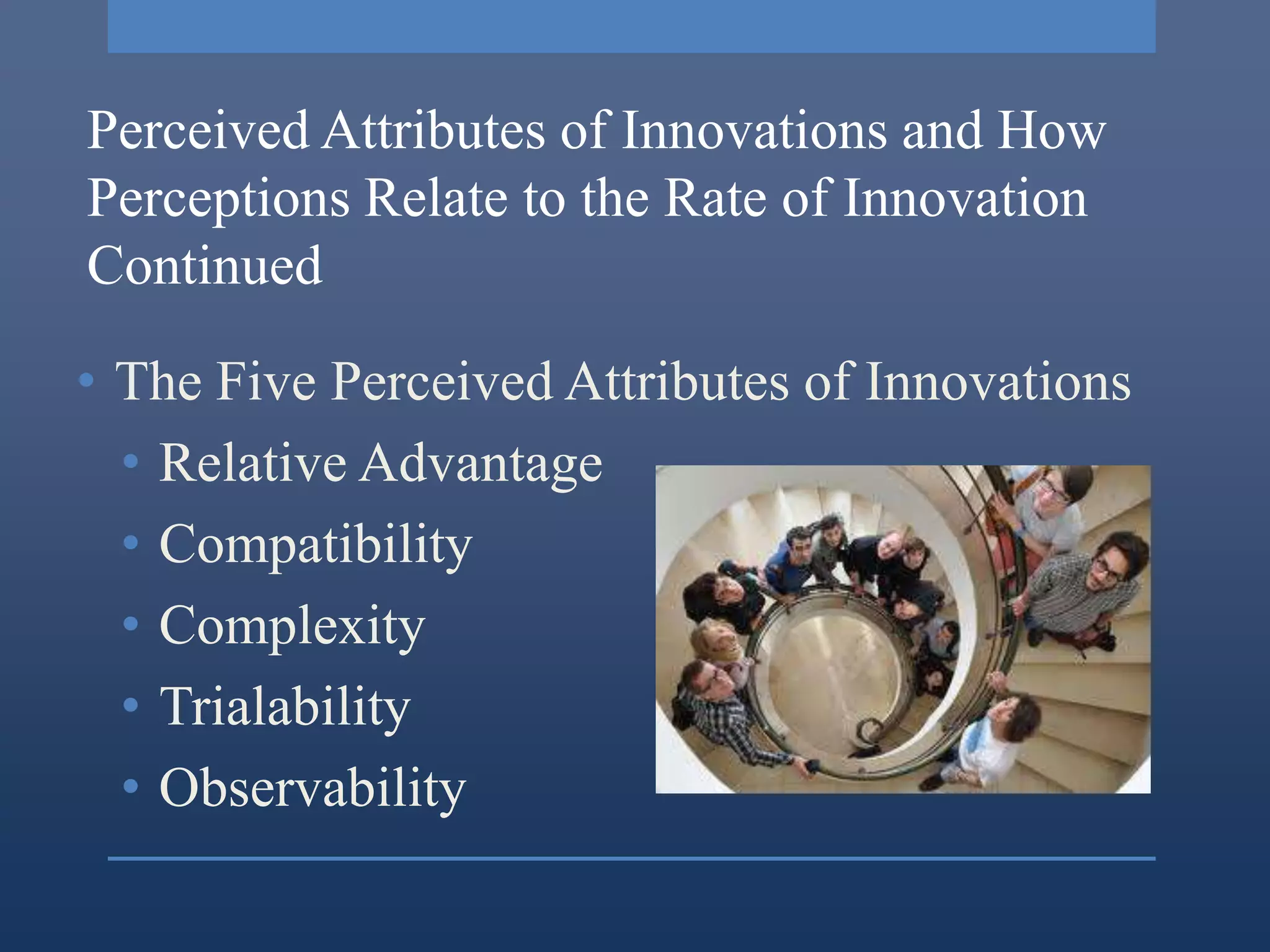 Perceived Attributes of Innovations and How
Perceptions Relate to the Rate of Innovation
Continued

• The Five Perceived Attributes of Innovations
  • Relative Advantage
  • Compatibility
  • Complexity
  • Trialability
  • Observability
 