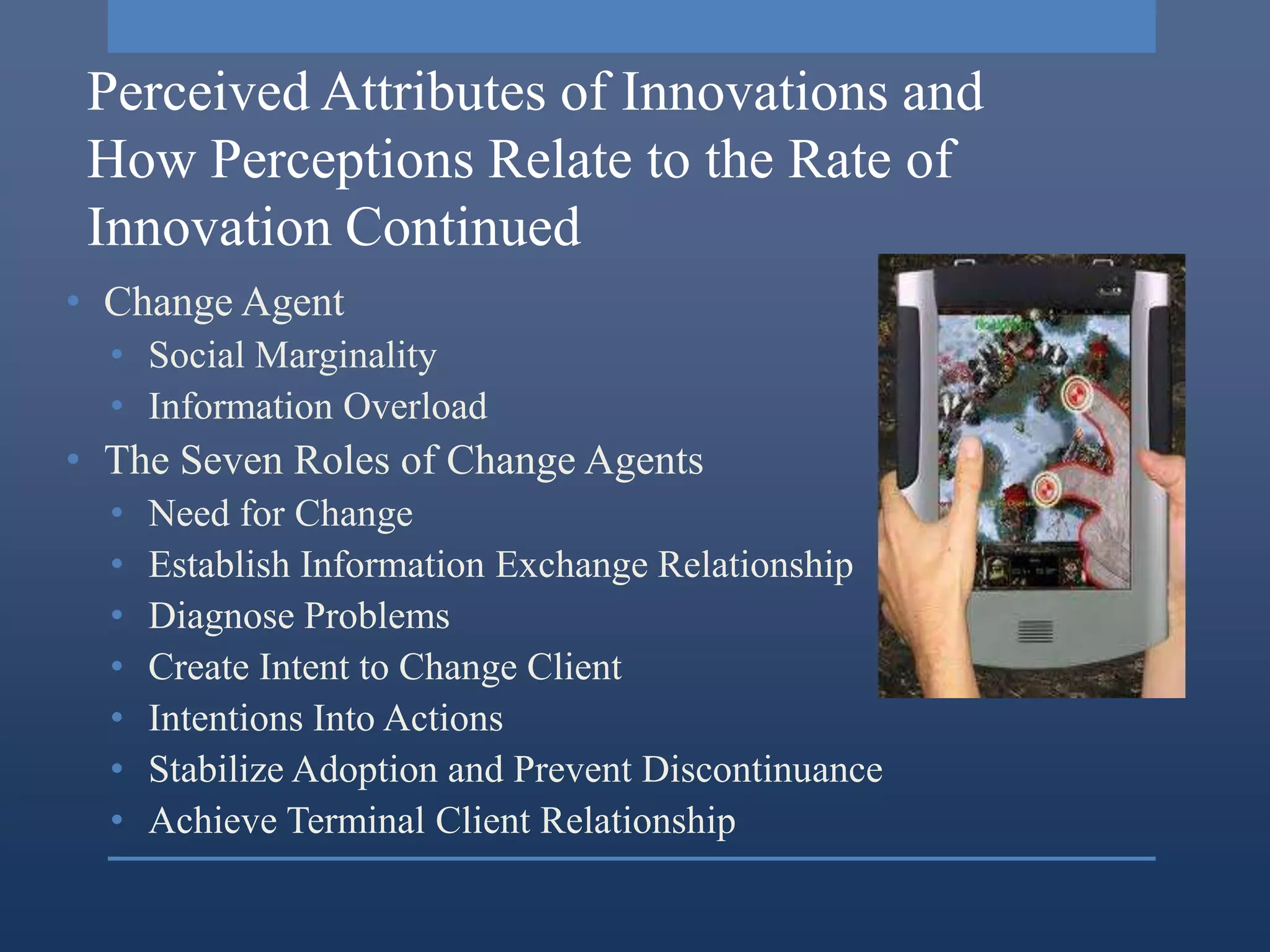 Perceived Attributes of Innovations and
 How Perceptions Relate to the Rate of
 Innovation Continued
• Change Agent
  • Social Marginality
  • Information Overload
• The Seven Roles of Change Agents
  •   Need for Change
  •   Establish Information Exchange Relationship
  •   Diagnose Problems
  •   Create Intent to Change Client
  •   Intentions Into Actions
  •   Stabilize Adoption and Prevent Discontinuance
  •   Achieve Terminal Client Relationship
 