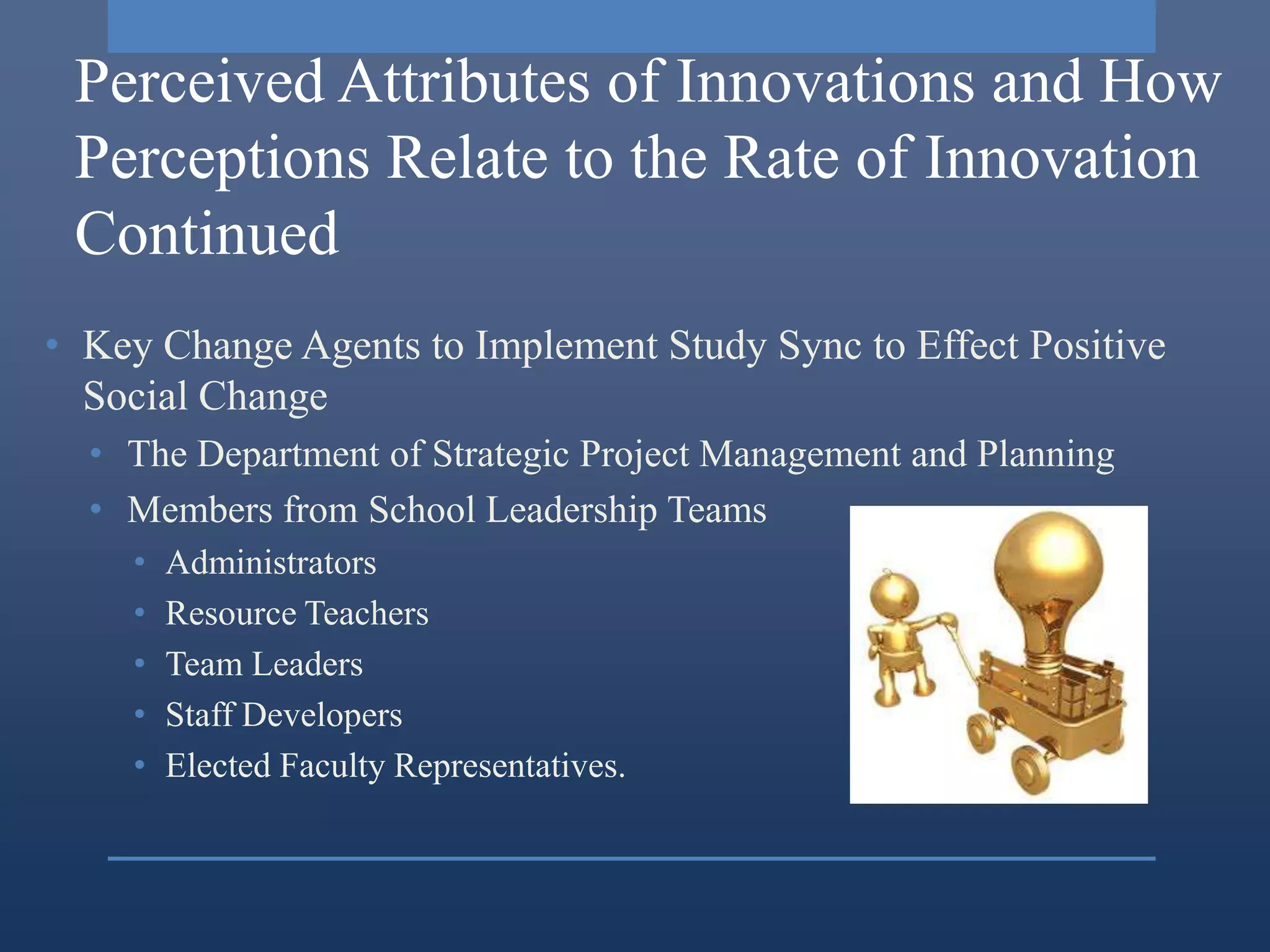 Perceived Attributes of Innovations and How
 Perceptions Relate to the Rate of Innovation
 Continued
• Key Change Agents to Implement Study Sync to Effect Positive
  Social Change
  • The Department of Strategic Project Management and Planning
  • Members from School Leadership Teams
    •   Administrators
    •   Resource Teachers
    •   Team Leaders
    •   Staff Developers
    •   Elected Faculty Representatives.
 