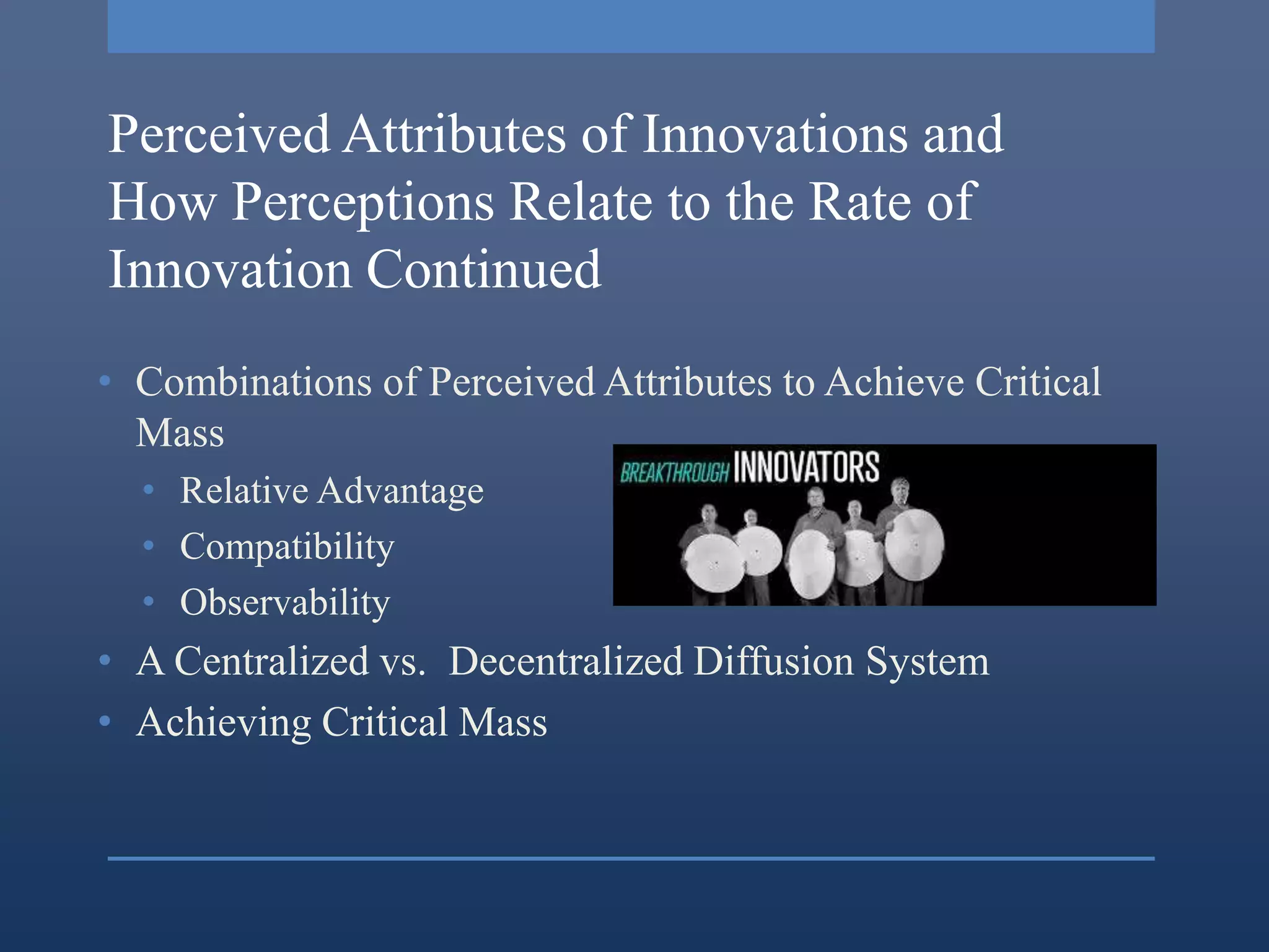 Perceived Attributes of Innovations and
How Perceptions Relate to the Rate of
Innovation Continued
• Combinations of Perceived Attributes to Achieve Critical
  Mass
  • Relative Advantage
  • Compatibility
  • Observability
• A Centralized vs. Decentralized Diffusion System
• Achieving Critical Mass
 