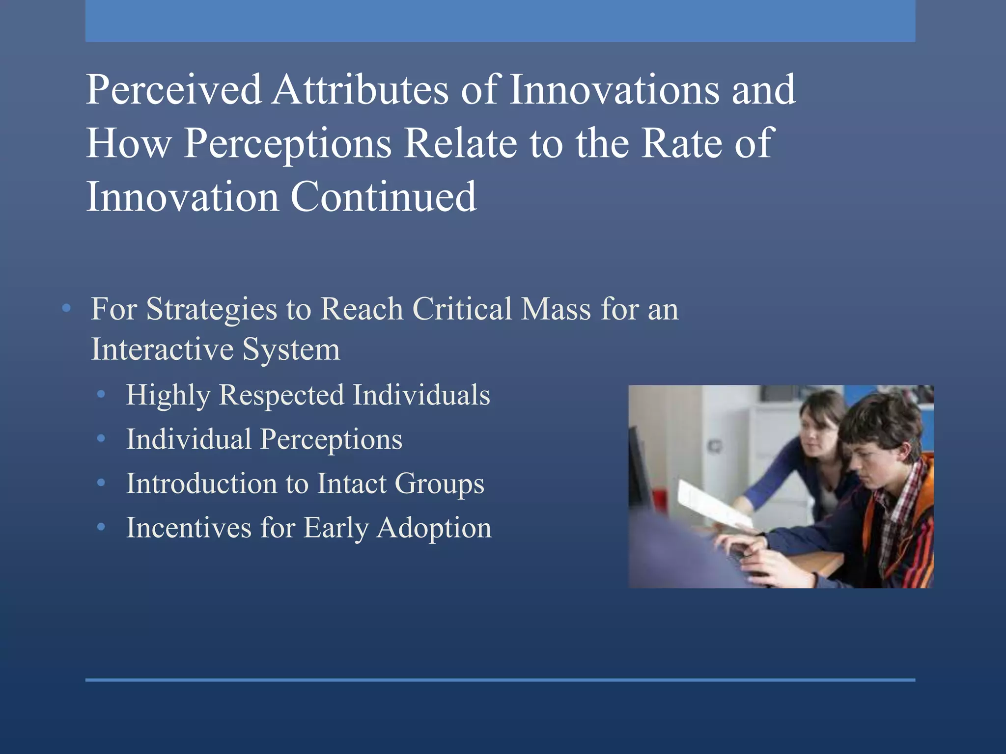 Perceived Attributes of Innovations and
 How Perceptions Relate to the Rate of
 Innovation Continued

• For Strategies to Reach Critical Mass for an
  Interactive System
  •   Highly Respected Individuals
  •   Individual Perceptions
  •   Introduction to Intact Groups
  •   Incentives for Early Adoption
 