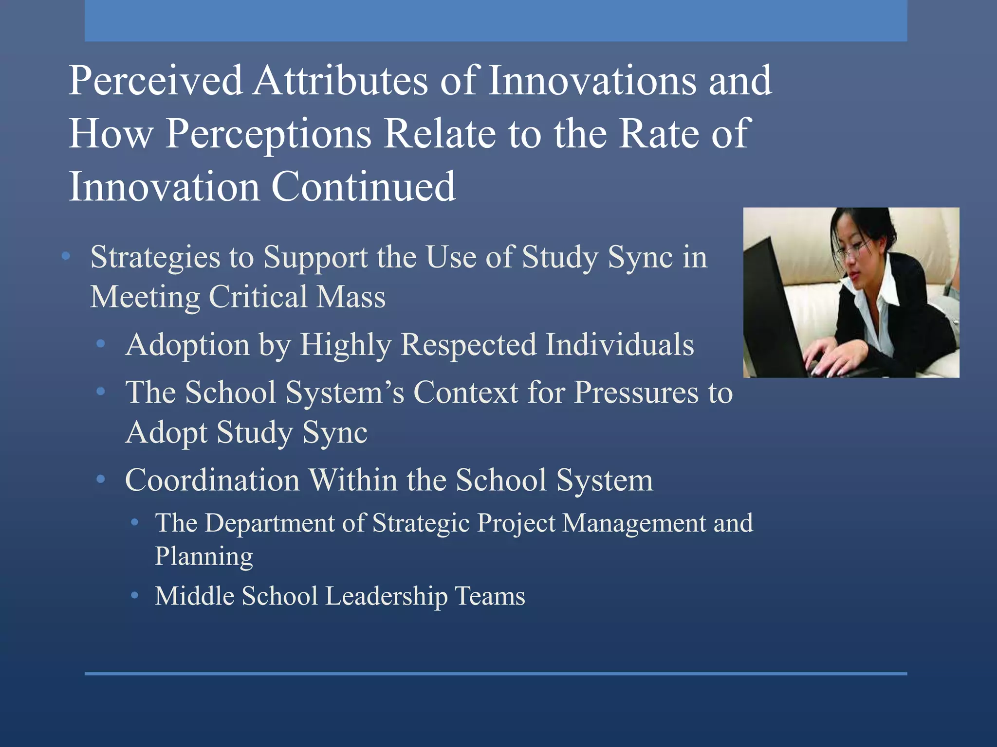 Perceived Attributes of Innovations and
How Perceptions Relate to the Rate of
Innovation Continued
• Strategies to Support the Use of Study Sync in
  Meeting Critical Mass
  • Adoption by Highly Respected Individuals
  • The School System’s Context for Pressures to
     Adopt Study Sync
  • Coordination Within the School System
    • The Department of Strategic Project Management and
      Planning
    • Middle School Leadership Teams
 